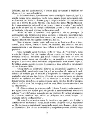 elemental. Sob tais circunstâncias, o homem pode ser tomado e obcecado por
algum perverso elemental artificial.
O estudante deveria, especialmente, repelir com rigor a depressão, que é a
grande barreira para o progresso, e pelo menos deveria tentar que ninguém mais
soubesse que está sentindo tal coisa, porque a depressão indica que está pensando
mais em si próprio do que no Mestre e torna mais difícil para o Mestre influenciá-
lo. A depressão causa muito sofrimento para as pessoas sensíveis e é responsável
por muito do terror que as crianças demonstram à noite. A vida interior de um
aspirante não pode ser de continua oscilação emocional.
Acima de tudo, o estudante deve aprender a não se preocupar. O
contentamento não é incompatível com a aspiração. O otimismo é justificável pela
certeza do triunfo definitivo do bem, embora, na verdade, se levarmos em conta
apenas o plano físico, não seja fácil manter essa posição.
Sob a tensão de emoções muito poderosas, se um homem se deixa ir longe
demais, pode morrer, tornar-se insano ou obcecado. Tal obsessão não será
necessariamente o que chamamos mal, embora a verdade é que toda obsessão
prejudica.
Uma ilustração desse fenômeno pode ser tirada da “conversão”, numa
renovação religiosa. Em tais ocasiões alguns homens são levados a uma tão
tremenda excitação emocional que ficam oscilando para além do nível de
segurança: podem assim, ser obcecados por um pregador já morto da mesma
religião, e então duas almas funcionam temporariamente num mesmo corpo. A
formidável energia desses excessos é contagiosa e pode difundir-se rapidamente
através de uma multidão.
Uma perturbação astral tem a natureza de um remoinho gigantesco. A ele
acodem entidades astrais cujo único desejo é ter sensações: são todos os tipos de
espíritos-da-natureza que se deleitam e mergulham nas vibrações de selvagem
excitação, sejam de que tipo forem, religiosas ou sexuais, tal como as crianças
brincam na quebrada das ondas. Ali se abastecem e reforçam a energia tão
temerariamente gasta. Sendo a idéia dominante aquela egoística de salvar a própria
alma, a matéria astral é de um tipo grosseiro e os espíritos-da-natureza também são
de tipo primitivo.
O efeito emocional de uma renovação religiosa é, assim, muito poderoso.
Em alguns casos, um homem pode ser genuína e permanentemente beneficiado
pela sua “conversão”, mas o estudante sério de ocultismo deve evitar tais excessos
de excitação emocional, que podem ser perigosos para muitas pessoas. “A
excitação é alheia à vida espiritual”.
Há naturalmente muitos casos de insanidade que podem ser devidos a
defeitos em um dos veículos – físico, astral, mental. Em certos casos, é o resultante
de falta de ajustamento exato entre as partículas astrais tanto do corpo etérico como
do corpo mental. Em tal caso a sanidade só é recuperada quando o enfermo chega
58
 