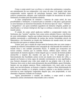 Como o corpo astral é par excellence o veículo dos sentimentos e emoções,
um entendimento da sua composição e de como ele atua é de grande valor para
compreender muitos aspectos da psicologia humana, tanto individual como
coletiva; proporciona, ademais, uma explicação simples do mecanismo de muitos
fenômenos revelados pela Psicanálise moderna.
A clara compreensão da estrutura e natureza do corpo astral, de suas
possibilidades e limitações, é essencial para se entender a vida para a qual passam
os seres humanos ao morrerem fisicamente. Os diversos tipos de “céus”, “infernos”
e “purgatórios”, nos quais acreditam seguidores de inúmeras religiões, podem ser
classificados e se tornam inteligíveis tão logo se conheça a natureza do corpo e do
mundo astrais.
O estudo do corpo astral ajuda-nos também a compreender muitos dos
fenômenos das “sessões” espíritas, bem como certos métodos físicos e não-físicos
de curar enfermidades. Aqueles que tenham interesse na chamada quarta dimensão
também encontrarão a confirmação de muitas das teorias formuladas através da
Matemática e da Geometria no estudo dos fenômenos do mundo astral, tal como
são descritos por quem os tenham observado.
Vemos, pois, que o estudo do corpo astral do homem abre um vasto campo e
expande de maneira extraordinária uma concepção da vida baseada tão-somente no
mundo físico e nos sentidos puramente físicos. À medida que avancemos em
nossos estudos, veremos que os sentidos físicos, embora sejam valiosos, não
representam de maneira alguma o limite daquilo que os veículos do homem podem
ensinar-lhe a respeito dos mundos em que ele vive. O despertar para o
funcionamento das faculdades astrais revela um mundo novo dentro do velho, e,
quando um homem se torna capaz de entender corretamente os seus significados,
esse homem alcançará uma visão mais ampla de sua própria vida e de toda a
Natureza, bem como se dará conta plenamente das possibilidades, quase ilimitadas,
latentes em sua própria natureza. Deste conhecimento virá, mais cedo ou mais
tarde, mas inevitavelmente, ao homem o impulso e depois a firme determinação de
dominar esses mundos e a si próprio, tornar-se superior a seu destino terrestre e
converter-se num inteligente cooperador daquilo que, com propriedade, se tem
chamado a Suprema Vontade em Evolução.
Agora, procederemos a estudar, em detalhes, o corpo astral e muitos
fenômenos astrais estreitamente relacionados com o mesmo.
6
 