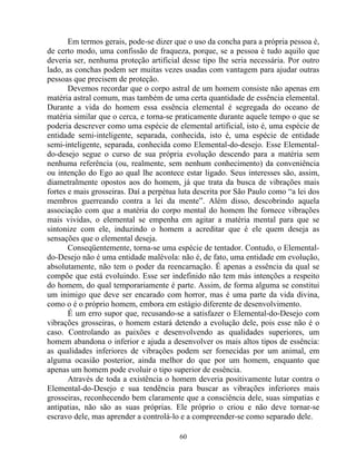 Em termos gerais, pode-se dizer que o uso da concha para a própria pessoa é,
de certo modo, uma confissão de fraqueza, porque, se a pessoa é tudo aquilo que
deveria ser, nenhuma proteção artificial desse tipo lhe seria necessária. Por outro
lado, as conchas podem ser muitas vezes usadas com vantagem para ajudar outras
pessoas que precisem de proteção.
Devemos recordar que o corpo astral de um homem consiste não apenas em
matéria astral comum, mas também de uma certa quantidade de essência elemental.
Durante a vida do homem essa essência elemental é segregada do oceano de
matéria similar que o cerca, e torna-se praticamente durante aquele tempo o que se
poderia descrever como uma espécie de elemental artificial, isto é, uma espécie de
entidade semi-inteligente, separada, conhecida, isto é, uma espécie de entidade
semi-inteligente, separada, conhecida como Elemental-do-desejo. Esse Elemental-
do-desejo segue o curso de sua própria evolução descendo para a matéria sem
nenhuma referência (ou, realmente, sem nenhum conhecimento) da conveniência
ou intenção do Ego ao qual lhe acontece estar ligado. Seus interesses são, assim,
diametralmente opostos aos do homem, já que trata da busca de vibrações mais
fortes e mais grosseiras. Daí a perpétua luta descrita por São Paulo como “a lei dos
membros guerreando contra a lei da mente”. Além disso, descobrindo aquela
associação com que a matéria do corpo mental do homem lhe fornece vibrações
mais vividas, o elemental se empenha em agitar a matéria mental para que se
sintonize com ele, induzindo o homem a acreditar que é ele quem deseja as
sensações que o elemental deseja.
Conseqüentemente, torna-se uma espécie de tentador. Contudo, o Elemental-
do-Desejo não é uma entidade malévola: não é, de fato, uma entidade em evolução,
absolutamente, não tem o poder da reencarnação. É apenas a essência da qual se
compõe que está evoluindo. Esse ser indefinido não tem más intenções a respeito
do homem, do qual temporariamente é parte. Assim, de forma alguma se constitui
um inimigo que deve ser encarado com horror, mas é uma parte da vida divina,
como o é o próprio homem, embora em estágio diferente de desenvolvimento.
É um erro supor que, recusando-se a satisfazer o Elemental-do-Desejo com
vibrações grosseiras, o homem estará detendo a evolução dele, pois esse não é o
caso. Controlando as paixões e desenvolvendo as qualidades superiores, um
homem abandona o inferior e ajuda a desenvolver os mais altos tipos de essência:
as qualidades inferiores de vibrações podem ser fornecidas por um animal, em
alguma ocasião posterior, ainda melhor do que por um homem, enquanto que
apenas um homem pode evoluir o tipo superior de essência.
Através de toda a existência o homem deveria positivamente lutar contra o
Elemental-do-Desejo e sua tendência para buscar as vibrações inferiores mais
grosseiras, reconhecendo bem claramente que a consciência dele, suas simpatias e
antipatias, não são as suas próprias. Ele próprio o criou e não deve tornar-se
escravo dele, mas aprender a controlá-lo e a compreender-se como separado dele.
60
 