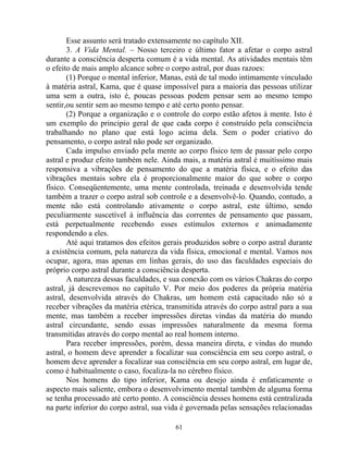 Esse assunto será tratado extensamente no capítulo XII.
3. A Vida Mental. – Nosso terceiro e último fator a afetar o corpo astral
durante a consciência desperta comum é a vida mental. As atividades mentais têm
o efeito de mais amplo alcance sobre o corpo astral, por duas razoes:
(1) Porque o mental inferior, Manas, está de tal modo intimamente vinculado
à matéria astral, Kama, que é quase impossível para a maioria das pessoas utilizar
uma sem a outra, isto é, poucas pessoas podem pensar sem ao mesmo tempo
sentir,ou sentir sem ao mesmo tempo e até certo ponto pensar.
(2) Porque a organização e o controle do corpo estão afetos à mente. Isto é
um exemplo do principio geral de que cada corpo é construído pela consciência
trabalhando no plano que está logo acima dela. Sem o poder criativo do
pensamento, o corpo astral não pode ser organizado.
Cada impulso enviado pela mente ao corpo físico tem de passar pelo corpo
astral e produz efeito também nele. Ainda mais, a matéria astral é muitíssimo mais
responsiva a vibrações de pensamento do que a matéria física, e o efeito das
vibrações mentais sobre ela é proporcionalmente maior do que sobre o corpo
físico. Conseqüentemente, uma mente controlada, treinada e desenvolvida tende
também a trazer o corpo astral sob controle e a desenvolvê-lo. Quando, contudo, a
mente não está controlando ativamente o corpo astral, este último, sendo
peculiarmente suscetível à influência das correntes de pensamento que passam,
está perpetualmente recebendo esses estímulos externos e animadamente
respondendo a eles.
Até aqui tratamos dos efeitos gerais produzidos sobre o corpo astral durante
a existência comum, pela natureza da vida física, emocional e mental. Vamos nos
ocupar, agora, mas apenas em linhas gerais, do uso das faculdades especiais do
próprio corpo astral durante a consciência desperta.
A natureza dessas faculdades, e sua conexão com os vários Chakras do corpo
astral, já descrevemos no capítulo V. Por meio dos poderes da própria matéria
astral, desenvolvida através do Chakras, um homem está capacitado não só a
receber vibrações da matéria etérica, transmitida através do corpo astral para a sua
mente, mas também a receber impressões diretas vindas da matéria do mundo
astral circundante, sendo essas impressões naturalmente da mesma forma
transmitidas através do corpo mental ao real homem interno.
Para receber impressões, porém, dessa maneira direta, e vindas do mundo
astral, o homem deve aprender a focalizar sua consciência em seu corpo astral, o
homem deve aprender a focalizar sua consciência em seu corpo astral, em lugar de,
como é habitualmente o caso, focaliza-la no cérebro físico.
Nos homens do tipo inferior, Kama ou desejo ainda é enfaticamente o
aspecto mais saliente, embora o desenvolvimento mental também de alguma forma
se tenha processado até certo ponto. A consciência desses homens está centralizada
na parte inferior do corpo astral, sua vida é governada pelas sensações relacionadas
61
 