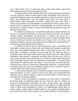 com o plano físico. Essa é a razão pela qual o corpo astral forma a parte mais
destacada da aura de um homem não-desenvolvido.
O homem médio comum também ainda está vivendo quase que inteiramente
em suas sensações, embora o astral superior esteja começando a atuar: para ele, a
questão principal que orienta sua conduta ainda não é o que seria correto e razoável
fazer, mas simplesmente o que ele próprio deseja fazer. Os mais cultos e
desenvolvidos estão começando a governar o desejo pela razão: quer dizer, o
centro da consciência está gradualmente se transferindo do astral superior para o
mental inferior. Lentamente, conforme o homem progrida, ela se move ainda mais
para diante e o homem começa a ser antes dominado pelos princípios do que pelo
interesse e pelo desejo.
O estudante recordará que a humanidade ainda está na Quarta Ronda, que
deveria ser devotada naturalmente ao desenvolvimento do desejo e da emoção;
contudo estamos empenhados em desenvolver o intelecto, que deverá ser a
principal característica da Quinta Ronda. Devemos isso ao imenso estímulo dado à
nossa evolução pela descida dos Senhores da Chama, vindos de Vênus, e ao
trabalho de Adeptos, que preservaram para nós essa influência e constantemente se
sacrificam para que possamos obter progresso.
A despeito do fato de que, na vasta maioria dos casos, a consciência está
localizada no corpo astral, a maior parte dos homens está bastante inconsciente
desse fato, nada sabendo absolutamente sobre o corpo astral ou seus usos. Têm
atrás deles as tradições e costumes de uma longa série de vidas nas quais as
faculdades astrais não foram usadas; ainda assim, durante todo esse tempo aquelas
faculdades foram gradual e lentamente crescendo dentro de uma casca, mais ou
menos como um pinto cresce dentro de um ovo. Daí um grande número de pessoas
terem faculdades astrais de que são inteiramente inconscientes, na verdade muito
aproximadas da superfície, por assim dizer, e é provável que em futuro próximo,
conforme esses assuntos se tornem mais amplamente conhecidos e compreendidos,
em grande número de casos essas faculdades surgirão à tona e os poderes astrais se
tornarão então muito mais comum do que são hoje.
A casca de que falamos acima é composta de grande massa de pensamentos
autocentralizados, na qual o homem comum está quase que desesperadamente
submerso. Isso se aplica, também, e talvez com maior ênfase, à vida do sono, de
que trataremos no próximo capítulo.
Falamos, acima, em focalizar a consciência no corpo astral. A consciência
do homem pode ser focalizada apenas em um veiculo de cada vez, embora ele
possa ter simultaneamente consciência de outros, de uma forma vaga. Analogia
simples pode ser tirada da visão física comum. Se um dedo for levantado diante do
rosto, os olhos ficam focalizados de forma a ver perfeitamente aquele dedo; ao
mesmo tempo o fundo distante também pode ser visto, embora imperfeitamente,
pois estará fora de foco. Num momento o foco pode modificar-se, de forma que o
62
 