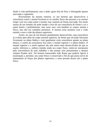 fundo é visto perfeitamente, mas o dedo, agora fora de foco, é distinguido apenas
enevoada e vagamente.
Precisamente da mesma maneira, se um homem que desenvolveu a
consciência astral e mental focalizar-se no cérebro físico das pessoas e ao mesmo
tempo verá seu corpo astral e mental, mas somente de forma enevoada. Em muito
menos de um instante ele pode mudar o foco de sua consciência de forma a ver o
astral inteira e perfeitamente, mas neste caso verá também os corpos mental e
físico, mas não em completo pormenor. A mesma coisa acontece com a visão
mental e com a visão dos planos superiores.
Assim, no caso de um homem grandemente desenvolvido, cuja consciência
já evoluiu para além do corpo (mental superior), de forma que ele pode funcionar
livremente no plano búdico e tem igualmente certa consciência quanto ao plano
átmico, o centro da consciência fica entre o mental superior e o plano búdico. O
mental superior e o astral superior são nele muito mais desenvolvidos do que as
seções inferiores e, embora retenha ainda seu corpo físico, retém-no meramente
pela conveniência de nele trabalhar e não porque seus pensamentos e desejos
estejam fixados nele. Tal homem transcendeu todo Kama que poderia ligá-lo à
encarnação e, portanto, seu corpo físico é conservado a fim de que possa servir de
instrumento às forças dos planos superiores, e estas possam descer até o plano
físico.
63
 
