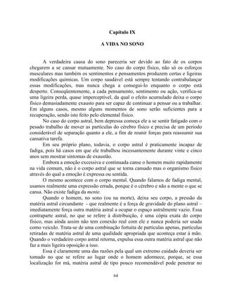 Capítulo IX
A VIDA NO SONO
A verdadeira causa do sono pareceria ser devido ao fato de os corpos
chegarem a se cansar mutuamente. No caso do corpo físico, não só os esforços
musculares mas também os sentimentos e pensamentos produzem certas e ligeiras
modificações químicas. Um corpo saudável está sempre tentando contrabalançar
essas modificações, mas nunca chega a consegui-lo enquanto o corpo está
desperto. Conseqüentemente, a cada pensamento, sentimento ou ação, verifica-se
uma ligeira perda, quase imperceptível, da qual o efeito acumulado deixa o corpo
físico demasiadamente exausto para ser capaz de continuar a pensar ou a trabalhar.
Em alguns casos, mesmo alguns momentos de sono serão suficientes para a
recuperação, sendo isto feito pelo elemental físico.
No caso do corpo astral, bem depressa começa ele a se sentir fatigado com o
pesado trabalho de mover as partículas do cérebro físico e precisa de um período
considerável de separação quanto a ele, a fim de reunir forças para reassumir sua
cansativa tarefa.
Em seu próprio plano, todavia, o corpo astral é praticamente incapaz de
fadiga, pois há casos em que ele trabalhou incessantemente durante vinte e cinco
anos sem mostrar sintomas de exaustão.
Embora a emoção excessiva e continuada canse o homem muito rapidamente
na vida comum, não é o corpo astral que se torna cansado mas o organismo físico
através do qual a emoção é expressa ou sentida.
O mesmo acontece com o corpo mental. Quando falamos de fadiga mental,
usamos realmente uma expressão errada, porque é o cérebro e não a mente o que se
cansa. Não existe fadiga da mente.
Quando o homem, no sono (ou na morte), deixa seu corpo, a pressão da
matéria astral circundante - que realmente é a força de gravidade do plano astral –
imediatamente força outra matéria astral a ocupar o espaço astralmente vazio. Essa
contraparte astral, no que se refere à distribuição, é uma cópia exata do corpo
físico, mas ainda assim não tem conexão real com ele e nunca poderia ser usada
como veiculo. Trata-se de uma combinação fortuita de partículas apenas, partículas
retiradas de matéria astral de uma qualidade apropriada que aconteça estar à mão.
Quando o verdadeiro corpo astral retorna, expulsa essa outra matéria astral que não
faz a mais ligeira oposição a isso.
Essa é claramente uma das razões pela qual um extremo cuidado deveria ser
tomado no que se refere ao lugar onde o homem adormece, porque, se essa
localização for má, matéria astral de tipo pouco recomendável pode penetrar no
64
 