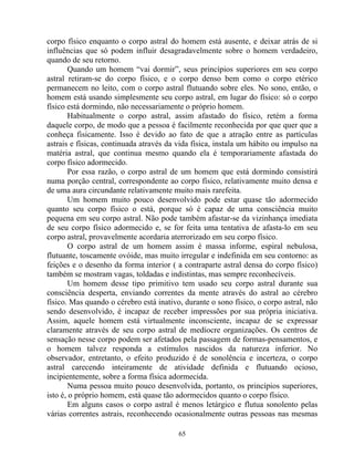 corpo físico enquanto o corpo astral do homem está ausente, e deixar atrás de si
influências que só podem influir desagradavelmente sobre o homem verdadeiro,
quando de seu retorno.
Quando um homem “vai dormir”, seus princípios superiores em seu corpo
astral retiram-se do corpo físico, e o corpo denso bem como o corpo etérico
permanecem no leito, com o corpo astral flutuando sobre eles. No sono, então, o
homem está usando simplesmente seu corpo astral, em lugar do físico: só o corpo
físico está dormindo, não necessariamente o próprio homem.
Habitualmente o corpo astral, assim afastado do físico, retém a forma
daquele corpo, de modo que a pessoa é facilmente reconhecida por que quer que a
conheça fisicamente. Isso é devido ao fato de que a atração entre as partículas
astrais e físicas, continuada através da vida física, instala um hábito ou impulso na
matéria astral, que continua mesmo quando ela é temporariamente afastada do
corpo físico adormecido.
Por essa razão, o corpo astral de um homem que está dormindo consistirá
numa porção central, correspondente ao corpo físico, relativamente muito densa e
de uma aura circundante relativamente muito mais rarefeita.
Um homem muito pouco desenvolvido pode estar quase tão adormecido
quanto seu corpo físico o está, porque só é capaz de uma consciência muito
pequena em seu corpo astral. Não pode também afastar-se da vizinhança imediata
de seu corpo físico adormecido e, se for feita uma tentativa de afasta-lo em seu
corpo astral, provavelmente acordaria aterrorizado em seu corpo físico.
O corpo astral de um homem assim é massa informe, espiral nebulosa,
flutuante, toscamente ovóide, mas muito irregular e indefinida em seu contorno: as
feições e o desenho da forma interior ( a contraparte astral densa do corpo físico)
também se mostram vagas, toldadas e indistintas, mas sempre reconhecíveis.
Um homem desse tipo primitivo tem usado seu corpo astral durante sua
consciência desperta, enviando correntes da mente através do astral ao cérebro
físico. Mas quando o cérebro está inativo, durante o sono físico, o corpo astral, não
sendo desenvolvido, é incapaz de receber impressões por sua própria iniciativa.
Assim, aquele homem está virtualmente inconsciente, incapaz de se expressar
claramente através de seu corpo astral de medíocre organizações. Os centros de
sensação nesse corpo podem ser afetados pela passagem de formas-pensamentos, e
o homem talvez responda a estímulos nascidos da natureza inferior. No
observador, entretanto, o efeito produzido é de sonolência e incerteza, o corpo
astral carecendo inteiramente de atividade definida e flutuando ocioso,
incipientemente, sobre a forma física adormecida.
Numa pessoa muito pouco desenvolvida, portanto, os princípios superiores,
isto é, o próprio homem, está quase tão adormecidos quanto o corpo físico.
Em alguns casos o corpo astral é menos letárgico e flutua sonolento pelas
várias correntes astrais, reconhecendo ocasionalmente outras pessoas nas mesmas
65
 