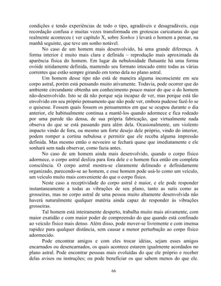 condições e tendo experiências de todo o tipo, agradáveis e desagradáveis, cuja
recordação confusa e muitas vezes transformada em grotescas caricaturas do que
realmente aconteceu ( ver capítulo X, sobre Sonhos ) levará o homem a pensar, na
manhã seguinte, que teve um sonho notável.
No caso de um homem mais desenvolvido, há uma grande diferença. A
forma interior é muito mais clara e definida – reprodução mais aproximada da
aparência física do homem. Em lugar da nebulosidade flutuante há uma forma
ovóide nitidamente definida, mantendo seu formato intocado entre todas as várias
correntes que estão sempre girando em torno dela no plano astral.
Um homem desse tipo não está de maneira alguma inconsciente em seu
corpo astral, porém está pensando muito ativamente. Todavia, pode ocorrer que do
ambiente circundante obtenha um conhecimento pouco maior do que o do homem
não-desenvolvido. Isto se dá não porque seja incapaz de ver, mas porque está tão
envolvido em seu próprio pensamento que não pode ver, embora pudesse fazê-lo se
o quisesse. Fossem quais fossem os pensamentos em que se ocupou durante o dia
anterior, ele habitualmente continua a mantê-los quando adormece e fica rodeado
por uma parede tão densa, de sua própria fabricação, que virtualmente nada
observa do que se está passando para além dela. Ocasionalmente, um violento
impacto vindo de fora, ou mesmo um forte desejo dele próprio, vindo do interior,
podem romper a cortina nebulosa e permitir que ele receba alguma impressão
definida. Mas mesmo então o nevoeiro se fechará quase que imediatamente e ele
sonhará sem nada observar, como fazia antes.
No caso de um homem ainda mais desenvolvido, quando o corpo físico
adormece, o corpo astral desliza para fora dele e o homem fica então em completa
consciência. O corpo astral mostra-se claramente delineado e definidamente
organizado, parecendo-se ao homem, e esse homem pode usá-lo como um veículo,
um veículo muito mais conveniente do que o corpo físico.
Neste caso a receptividade do corpo astral é maior, e ele pode responder
instantaneamente a todas as vibrações de seu plano, tanto as sutis como as
grosseiras, mas no corpo astral de uma pessoa muito altamente desenvolvida não
haverá naturalmente qualquer matéria ainda capaz de responder às vibrações
grosseiras.
Tal homem está inteiramente desperto, trabalha muito mais ativamente, com
maior exatidão e com maior poder de compreensão do que quando está confinado
ao veículo físico mais denso. Além disso, pode mover-se livremente e com imensa
rapidez para qualquer distância, sem causar a menor perturbação ao corpo físico
adormecido.
Pode encontrar amigos e com eles trocar idéias, sejam esses amigos
encarnados ou desencarnados, os quais acontece estarem igualmente acordados no
plano astral. Pode encontrar pessoas mais evoluídas do que ele próprio e receber
delas avisos ou instruções; ou pode beneficiar os que sabem menos do que ele.
66
 