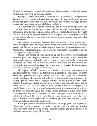 divisões do mundo são como se não existissem, já que em dois ou três minutos um
homem pode mover-se em torno do mundo.
Qualquer pessoa adiantada e culta já tem a consciência integralmente
desperta no corpo astral e é perfeitamente capaz de empregá-lo com veiculo,
embora em muitos casos não faça isso, de vez que não realizou o esforço decisivo
inicialmente necessário, até que o hábito se estabeleça.
A dificuldade com a pessoa comum não está no fato de o corpo astral não
poder agir, mas no fato de que durante milhares de anos aquele corpo esteve
habituado a movimentar-se apenas pelas impressões recebidas através do veículo
físico. Assim, aquelas pessoas não compreendem que o corpo astral pode trabalhar
em seu próprio plano, por sua própria iniciativa, e que a vontade pode agir sobre
ele diretamente.
As pessoas permanecem “adormecidas” astralmente porque adquiriram o
hábito de esperar pelas vibrações físicas familiares convocando-as às atividades
astrais. Daí falar-se em estar acordado no plano astral, mas de forma alguma para o
plano astral. Conseqüentemente, elas são apenas vagamente conscientes do que as
cerca, quando chegam a sê-lo.
Quando um homem se torna discípulo de um dos Mestres, é habitualmente
sacudido para fora daquela condição sonolenta no plano astral, acordando
inteiramente para as realidades que o cercam e para o trabalho entre essas
realidades, de forma que as horas de sono já não ficam em branco, mas são
preenchidas com ocupações ativas e úteis, sem que isso interfira de forma alguma
no saudável repouso do corpo físico cansado.
No capítulo XXVIII, que trata de Auxiliares Invisíveis, cuidaremos mais
detalhadamente do trabalho cuidadosamente planejado e organizado no corpo
astral: aqui podemos dizer que, mesmo antes que esse estágio seja alcançado,
grande quantidade de trabalho útil pode ser, e é, constantemente realizada. Um
homem que adormece com a intenção definida em sua mente de fazer algum
trabalho tentará, sem dúvida alguma, levar a cabo o que pretende, assim que se
liberte do seu coro físico adormecido. Mas, quando o trabalho é completado, é
provável que o nevoeiro de seus próprios pensamentos autocentralizados se feche
em torno dele mais uma vez, a não ser que se haja habituado a iniciar novas linhas
de ação quando funciona fora do cérebro físico. Em alguns casos, naturalmente, o
trabalho escolhido é de porte a ocupar todo o tempo usado para o sono, de forma
que tal homem se está esforçando, ao máximo que lhe é possível, até o ponto
permitido pelo seu desenvolvimento astral.
Cada qual deveria determinar, a cada noite, para si próprio, fazer algo útil no
plano astral: confortar alguém que esteja perturbado, usar a vontade para insuflar
força em quem está fraco ou doente, acalmar alguém que esteja excitado ou
histérico, ou qualquer serviço dessa natureza.
68
 