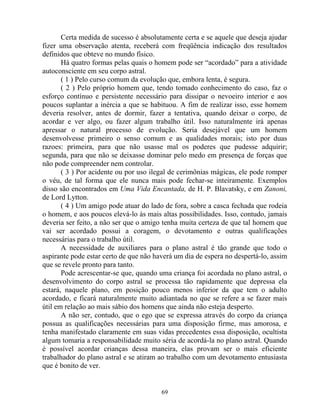 Certa medida de sucesso é absolutamente certa e se aquele que deseja ajudar
fizer uma observação atenta, receberá com freqüência indicação dos resultados
definidos que obteve no mundo físico.
Há quatro formas pelas quais o homem pode ser “acordado” para a atividade
autoconsciente em seu corpo astral.
( 1 ) Pelo curso comum da evolução que, embora lenta, é segura.
( 2 ) Pelo próprio homem que, tendo tomado conhecimento do caso, faz o
esforço contínuo e persistente necessário para dissipar o nevoeiro interior e aos
poucos suplantar a inércia a que se habituou. A fim de realizar isso, esse homem
deveria resolver, antes de dormir, fazer a tentativa, quando deixar o corpo, de
acordar e ver algo, ou fazer algum trabalho útil. Isso naturalmente irá apenas
apressar o natural processo de evolução. Seria desejável que um homem
desenvolvesse primeiro o senso comum e as qualidades morais; isto por duas
razoes: primeira, para que não usasse mal os poderes que pudesse adquirir;
segunda, para que não se deixasse dominar pelo medo em presença de forças que
não pode compreender nem controlar.
( 3 ) Por acidente ou por uso ilegal de cerimônias mágicas, ele pode romper
o véu, de tal forma que ele nunca mais pode fechar-se inteiramente. Exemplos
disso são encontrados em Uma Vida Encantada, de H. P. Blavatsky, e em Zanoni,
de Lord Lytton.
( 4 ) Um amigo pode atuar do lado de fora, sobre a casca fechada que rodeia
o homem, e aos poucos elevá-lo às mais altas possibilidades. Isso, contudo, jamais
deveria ser feito, a não ser que o amigo tenha muita certeza de que tal homem que
vai ser acordado possui a coragem, o devotamento e outras qualificações
necessárias para o trabalho útil.
A necessidade de auxiliares para o plano astral é tão grande que todo o
aspirante pode estar certo de que não haverá um dia de espera no despertá-lo, assim
que se revele pronto para tanto.
Pode acrescentar-se que, quando uma criança foi acordada no plano astral, o
desenvolvimento do corpo astral se processa tão rapidamente que depressa ela
estará, naquele plano, em posição pouco menos inferior da que tem o adulto
acordado, e ficará naturalmente muito adiantada no que se refere a se fazer mais
útil em relação ao mais sábio dos homens que ainda não esteja desperto.
A não ser, contudo, que o ego que se expressa através do corpo da criança
possua as qualificações necessárias para uma disposição firme, mas amorosa, e
tenha manifestado claramente em suas vidas precedentes essa disposição, ocultista
algum tomaria a responsabilidade muito séria de acordá-la no plano astral. Quando
é possível acordar crianças dessa maneira, elas provam ser o mais eficiente
trabalhador do plano astral e se atiram ao trabalho com um devotamento entusiasta
que é bonito de ver.
69
 