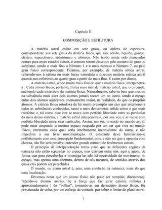Capítulo II
COMPOSIÇÃO E ESTRUTURA
A matéria astral existe em sete graus, ou ordens de espessura,
correspondente aos sete graus da matéria física, que são: sólido, líquido, gasoso,
etérico, superetérico, subatômico e atômico. Não tendo ainda sido planejados
nomes para esses estados astrais, é comum serem descritos pelo numero do grau ou
subplano, sendo o mais fino o Número 1 e o mais espesso o Número 7, ou pelo
grau físico correspondente. Falamos, por exemplo, da matéria sólida astral,
referindo-nos à sétima ou mais baixa variedade e dizemos matéria etérica astral
quando nos referimos ao quarto grau a partir do mais fino. E assim por diante.
A matéria astral, sendo muito mais fina do que a matéria física, interpenetra-
a . Cada átomo físico, portanto, flutua num mar de matéria astral, que o circunda,
enchendo cada interstício da matéria física. Naturalmente, sabe-se bem que mesmo
na substância mais dura dois átomos jamais tocam um no outro, sendo o espaço
entre dois átomos adjacentes imensamente maior, na realidade, do que os próprios
átomos. A ciência física ortodoxa de há muito pressupôs um éter que interpenetra
todas as substâncias conhecidas, tanto a mais densamente sólida como o gás mais
rarefeito; e, tal como esse éter se move com perfeita liberdade entre as partículas
da mais densa matéria, a matéria astral interpenetra-a, por sua vez, e se move com
perfeita liberdade entre suas partículas. Assim, um ser, vivendo no mundo astral,
pode estar ocupando o mesmo espaço ocupado por um ser que vive no mundo
físico; entretanto cada qual seria inteiramente inconsciente do outro, e não
impediria a sua livre movimentação. O estudante deve familiarizar-se
perfeitamente com essa concepção fundamental, pois, a não ser que a aprenda com
clareza, não lhe será possível entender grande número de fenômenos astrais.
O princípio de interpenetração torna claro que as diferentes regiões da
natureza não estão separadas no espaço, mas existem entre nós, aqui e agora, de
forma que para percebe-las e investiga-las não há necessidade de movimento no
espaço, mas apenas uma abertura, dentro de nós mesmos, de sentidos através dos
quais elas podem ser percebidas.
O mundo, ou plano astral é, pois, uma condição da natureza, mais do que
uma localização.
Devemos notar que um átomo físico não pode ser rompido, diretamente,
fazendo-se átomos astrais. Se a força que faz girar catorze milhões (
aproximadamente ) de “bolhas”, tornando-as em derradeiro átomo físico, for
pressionada de volta, por um esforço da vontade, por sobre o limiar do plano astral,
7
 