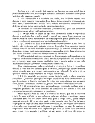 Embora seja relativamente fácil acordar um homem no plano astral, isto é
praticamente impossível, a não ser por influência mesmérica altamente indesejável,
levá-lo a adormecer novamente.
A vida adormecida e a acordada são, assim, em realidade apenas uma:
durante o sono estamos conscientes desse fato e temos memória continuada das
duas, isto é, a memória astral inclui a física, embora naturalmente a memória física
de forma alguma inclua a memória das experiências astrais.
O fenômeno de caminhar dormindo (sonambulismo) pode ser produzido,
aparentemente, de várias e diferentes maneiras.
( 1 ) O ego pode ser capaz de agir mais diretamente sobre o corpo físico
durante a ausência dos veículos astral e mental: em casos dessa natureza, um
homem pode ser capaz, por exemplo, de escrever poesia, pintar quadros etc., o que
estaria bem longe de sua capacidade habitual quando acordado.
( 2 ) O corpo físico pode estar trabalhando automaticamente e pela força do
hábito, não controlado pelo próprio homem. Exemplos disso ocorrem quando
criados acordam no meio da noite e acendem o fogo ou atendem a outros deveres
domésticos com os quais estão acostumados; ou quando o corpo físico adormecido
leva a cabo uma idéia dominante da mente antes de adormecer.
( 3 ) Uma entidade externa, encarnada ou desencarnada, pode apoderar-se do
corpo de um homem adormecido e usá-lo para seus próprios fins. Isto aconteceria,
provavelmente, com uma pessoa mediúnica, isto é, pessoa cujos corpos estão
frouxamente unidos e, portanto, são facilmente separáveis.
Com pessoas normais todavia, o fato de o corpo astral deixar o corpo físico
durante o sono não abre caminho para a obsessão, porque o ego sempre mantém
íntima conexão com seu corpo e seria prontamente chamado de volta a ele se
qualquer tentativa pudesse ser feita em relação a esse corpo.
( 4 ) Um condição diretamente oposta também pode produzir resultado
semelhante. Quando os princípios ou corpos encaixam-se mais apertadamente do
que de costume, o homem, em lugar de visitar um ponto distante em seu corpo
astral, levaria também seu corpo físico, porque não está de todo dissociado dele.
( 5 ) O sonambulismo esta, provavelmente, conectado também com o
complexo problema de várias camadas de consciência no homem e que, sob
circunstâncias normais, não podem se manifestar.
Muito ligada à vida do sono é a condição de transe, que não é senão um
estado de sono, artificial ou anormalmente induzido. Médiuns e sensitivos passam
facilmente para fora do corpo físico, indo para o corpo astral, quase sempre
inconscientemente. O corpo astral pode, então, executar suas funções, tal como
viajar para um lugar distante, recolhendo impressões, ali, dos objetos circundantes
e trazendo essas impressões de volta para o corpo físico. No caso do médium, o
corpo astral pode descrever essas impressões por meio do corpo físico em transe,
mas, como regra, quando o médium sai do transe, o cérebro não retém as
70
 