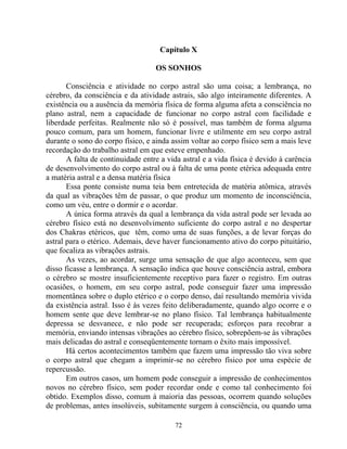 Capítulo X
OS SONHOS
Consciência e atividade no corpo astral são uma coisa; a lembrança, no
cérebro, da consciência e da atividade astrais, são algo inteiramente diferentes. A
existência ou a ausência da memória física de forma alguma afeta a consciência no
plano astral, nem a capacidade de funcionar no corpo astral com facilidade e
liberdade perfeitas. Realmente não só é possível, mas também de forma alguma
pouco comum, para um homem, funcionar livre e utilmente em seu corpo astral
durante o sono do corpo físico, e ainda assim voltar ao corpo físico sem a mais leve
recordação do trabalho astral em que esteve empenhado.
A falta de continuidade entre a vida astral e a vida física é devido à carência
de desenvolvimento do corpo astral ou à falta de uma ponte etérica adequada entre
a matéria astral e a densa matéria física
Essa ponte consiste numa teia bem entretecida de matéria atômica, através
da qual as vibrações têm de passar, o que produz um momento de inconsciência,
como um véu, entre o dormir e o acordar.
A única forma através da qual a lembrança da vida astral pode ser levada ao
cérebro físico está no desenvolvimento suficiente do corpo astral e no despertar
dos Chakras etéricos, que têm, como uma de suas funções, a de levar forças do
astral para o etérico. Ademais, deve haver funcionamento ativo do corpo pituitário,
que focaliza as vibrações astrais.
As vezes, ao acordar, surge uma sensação de que algo aconteceu, sem que
disso ficasse a lembrança. A sensação indica que houve consciência astral, embora
o cérebro se mostre insuficientemente receptivo para fazer o registro. Em outras
ocasiões, o homem, em seu corpo astral, pode conseguir fazer uma impressão
momentânea sobre o duplo etérico e o corpo denso, daí resultando memória vivida
da existência astral. Isso é às vezes feito deliberadamente, quando algo ocorre e o
homem sente que deve lembrar-se no plano físico. Tal lembrança habitualmente
depressa se desvanece, e não pode ser recuperada; esforços para recobrar a
memória, enviando intensas vibrações ao cérebro físico, sobrepõem-se às vibrações
mais delicadas do astral e conseqüentemente tornam o êxito mais impossível.
Há certos acontecimentos também que fazem uma impressão tão viva sobre
o corpo astral que chegam a imprimir-se no cérebro físico por uma espécie de
repercussão.
Em outros casos, um homem pode conseguir a impressão de conhecimentos
novos no cérebro físico, sem poder recordar onde e como tal conhecimento foi
obtido. Exemplos disso, comum à maioria das pessoas, ocorrem quando soluções
de problemas, antes insolúveis, subitamente surgem à consciência, ou quando uma
72
 