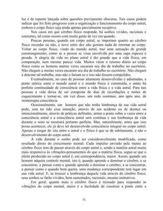 luz é de repente lançada sobre questões previamente obscuras. Tais casos podem
indicar que foi feito progresso com a organização e funcionamento do corpo astral,
embora o corpo físico seja ainda apenas parcialmente receptivo.
Nos casos em que cérebro físico responde, há sonhos vividos, racionais e
coerentes, tal como ocorre com muita gente de vez em quando.
Poucas pessoas, quando em corpo astral, se importam quanto ao cérebro
físico recordar ou não, e nove entre dez não gostam nada de retornar ao corpo.
Voltar ao corpo físico, vindo do mundo astral, traz uma sensação de grande
constrangimento, como se a pessoa se visse envolvida por uma capa espessa e
pesada. A alegria da vida no plano astral é tão grande que a vida física, em
comparação, nem mesmo parece vida. Muitos vêem o retorno diário ao corpo
físico como os homens muitas vezes encaram seu dia de trabalho no escritório.
Não chegam a muitas vezes encaram seu dia de trabalho no escritório. Não chegam
a detestar tal trabalho, mas não o fariam se a isso não fossem compelidos.
Eventualmente, no caso de pessoas altamente desenvolvidas e adiantadas, a
ponte etérica entre o mundo astral e o mundo físico é construída, e então há
perfeita continuidade de consciência entre a vida física e a vida astral. Para tais
pessoas a vida deixa de ser composta de dias de recordações e noites de
esquecimento e tornar-se, em vez disso, um todo continuo, ano após ano, de
ininterrupta consciência.
Ocasionalmente, um homem que não tenha lembrança da sua vida astral
pode, sem ter tido essa intenção, através de um acidente ou de doença ou
intencionalmente, através de práticas definidas, armar a ponte sobre o vazio entre a
consciência astral e a consciência astral será contínua e sua lembrança da vida
durante o sono se mostrará portanto perfeita. Mas, naturalmente, antes que isso
possa acontecer, ele já deve ter desenvolvido consciência integral no corpo astral.
Apenas o rasgar do véu entre o astral e o físico é que se dá subitamente, e não o
desenvolvimento do corpo astral.
A vida durante o sonho pode ser consideravelmente modificada, como
resultado direto do crescimento mental. Cada impulso enviado pela mente ao
cérebro físico tem de passar através do corpo astral e, sendo a matéria astral muito
mais responsiva às vibrações-pensamentos do que a matéria física, segue-se que o
efeito produzido no corpo astral é, em correspondência, maior. Assim, quando um
homem adquire controle mental, isto é, quando aprende a dominar o cérebro, a se
concentrar, a pensar como e quando aprende a dominar o cérebro, a se concentrar,
a pensar como e quando bem queira, uma mudança correspondente terá lugar em
sua vida astral. E, se trouxer a lembrança daquela vida através do cérebro físico,
seus sonhos se farão vividos, bem sustentados, racionais, mesmo instrutivos.
Em geral, quanto mais o cérebro físico é treinado para responder às
vibrações do corpo mental, maior é a facilidade de construir a ponte entre a
73
 