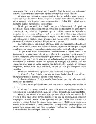 consciência desperta e a adormecida. O cérebro deve tornar-se um instrumento
cada vez mais obediente ao homem, agindo sob impulsos da sua vontade.
O sonho sobre assuntos comuns não interfere no trabalho astral, porque o
sonho tem lugar no cérebro físico, enquanto o homem real está fora, atendendo a
outros assuntos. Não importa realmente o que faz o cérebro físico, desde que se
mantenha livre de pensamentos indesejáveis.
Desde que um sonho teve inicio, seu curso habitualmente não pode ser
modificado; mas a vida-sonho pode ser controlada indiretamente em considerável
extensão. É especialmente importante que o ultimo pensamento, quando se
mergulha no sono, seja nobre, elevado, pois isso dá a tônica que determina
amplamente a natureza do sonho que se segue. Um pensamento mau ou impuro
atrai influências e criaturas más e impuras, que reagem sobre a mente e sobre o
corpo astral, e tendem a despertar desejos baixos e terrenos.
Por outro lado, se um homem adormece com seus pensamentos fixados em
coisas altas e santas, atrairá a si, automaticamente, elementais criados por esforços
semelhantes de outros e, conseqüentemente, seus sonhos serão elevados e puros.
Já que neste livro consideramos principalmente o corpo astral e os
fenômenos a ele associados, não há necessidades de tratarmos exaustivamente do
assunto referente à consciência do sonho, que é amplo. Todavia, a fim de mostrar o
ambiente exato que o corpo astral usa na vida do sonho, será útil delinear muito
brevemente os principais fatores que operam na produção dos sonhos. Para um
estudo pormenorizado de todo o assunto, os estudantes são remetidos ao excelente
compêndio, Sonhos, de C. W. Leadbeater, do qual os fatos que se seguem foram
extraídos.
Os fatores concernentes à produção dos sonhos são os seguintes:
1. O cérebro físico inferior, com sua semiconsciência infantil, e seu hábito
de expressar todos os estímulos de uma forma pictórica.
2..A parte etérica do cérebro, através da qual corre uma procissão incessante
de quadros desconexos.
3.O corpo astral, palpitando com os tempestuosos vagalhões do desejo e da
emoção.
4. O ego ( no corpo casual ) , que pode estar em qualquer estado de
consciência, da completa insensibilidade ao perfeito comando das suas faculdades.
Quando um homem adormece, seu ego recua ainda mais para dentro de si
próprio e deixa seus vários corpos mais livres do que de costume, para seguirem
seu próprio caminho. Esses corpos separados são (1) muito mais suscetíveis a
impressões vindas de fora do que em outras ocasiões, e (2) têm uma consciência
própria muito rudimentar. Conseqüentemente, há ampla razão para que produzam
sonhos, bem como para que haja recordação confusa, no cérebro físico, das
experiências dos demais corpos durante o sono.
74
 