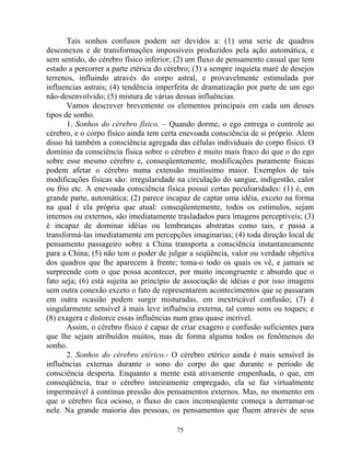 Tais sonhos confusos podem ser devidos a: (1) uma serie de quadros
desconexos e de transformações impossíveis produzidos pela ação automática, e
sem sentido, do cérebro físico inferior; (2) um fluxo de pensamento casual que tem
estado a percorrer a parte etérica do cérebro; (3) a sempre inquieta maré de desejos
terrenos, influindo através do corpo astral, e provavelmente estimulada por
influencias astrais; (4) tendência imperfeita de dramatização por parte de um ego
não-desenvolvido; (5) mistura de várias dessas influências.
Vamos descrever brevemente os elementos principais em cada um desses
tipos de sonho.
1. Sonhos do cérebro físico. – Quando dorme, o ego entrega o controle ao
cérebro, e o corpo físico ainda tem certa enevoada consciência de si próprio. Alem
disso há também a consciência agregada das células individuais do corpo físico. O
domínio da consciência física sobre o cérebro é muito mais fraco do que o do ego
sobre esse mesmo cérebro e, conseqüentemente, modificações puramente físicas
podem afetar o cérebro numa extensão muitíssimo maior. Exemplos de tais
modificações físicas são: irregularidade na circulação do sangue, indigestão, calor
ou frio etc. A enevoada consciência física possui certas peculiaridades: (1) é, em
grande parte, automática; (2) parece incapaz de captar uma idéia, exceto na forma
na qual é ela própria que atual: conseqüentemente, todos os estímulos, sejam
internos ou externos, são imediatamente trasladados para imagens perceptíveis; (3)
é incapaz de dominar idéias ou lembranças abstratas como tais, e passa a
transformá-las imediatamente em percepções imaginarias; (4) toda direção local de
pensamento passageiro sobre a China transporta a consciência instantaneamente
para a China; (5) não tem o poder de julgar a seqüência, valor ou verdade objetiva
dos quadros que lhe aparecem à frente; toma-o todo os quais os vê, e jamais se
surpreende com o que possa acontecer, por muito incongruente e absurdo que o
fato seja; (6) está sujeita ao princípio de associação de idéias e por isso imagens
sem outra conexão exceto o fato de representarem acontecimentos que se passaram
em outra ocasião podem surgir misturadas, em inextricável confusão; (7) é
singularmente sensível à mais leve influência externa, tal como sons ou toques; e
(8) exagera e distorce essas influências num grau quase incrível.
Assim, o cérebro físico é capaz de criar exagero e confusão suficientes para
que lhe sejam atribuídos muitos, mas de forma alguma todos os fenômenos do
sonho.
2. Sonhos do cérebro etérico.- O cérebro etérico ainda é mais sensível às
influências externas durante o sono do corpo do que durante o período de
consciência desperta. Enquanto a mente está ativamente empenhada, o que, em
conseqüência, traz o cérebro inteiramente empregado, ela se faz virtualmente
impermeável à contínua pressão dos pensamentos externos. Mas, no momento em
que o cérebro fica ocioso, o fluxo do caos inconseqüente começa a derramar-se
nele. Na grande maioria das pessoas, os pensamentos que fluem através de seus
75
 