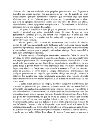 cérebros não são em realidade seus próprios pensamentos, mas fragmentos
lançados por outras pessoas. Em conseqüência, na vida do período de sono
especialmente, qualquer pensamento itinerante que encontrar algo que tenha
afinidade com ele, no cérebro da pessoa adormecida, é captado por esse cérebro,
que dele se apropria, iniciando-se assim todo um curso de idéias: tais idéias,
eventualmente, vão-se apagando e desaparecem, e o fluxo desconexo, indefinido,
começa de novo a agir através do cérebro.
Um ponto a considerar é que, já que no presente estado de evolução do
mundo é provável que exista quantidade maior de maus do que de bons
pensamentos flutuando por ai, um homem cujo cérebro não é controlado está
aberto para toda sorte de tentações que lhe teriam sido poupadas se a mente e o
cérebro tivessem controle.
Mesmo quando tais correntes de pensamentos são expulsas do cérebro
etérico do indivíduo adormecido, pelo deliberado esforço de outra pessoa, aquele
cérebro não permanece inteiramente passivo, mas começa lenta e sonhadoramente
a desenvolver quadros para si próprio, retirando-os dos que foram acumulados
pelas suas lembranças do passado.
3. Sonhos astrais. – São simples recordações, no cérebro físico, da vida e da
atividade do corpo astral durante o sono do corpo físico, e a isso já nos referimos
nas paginas precedentes. No caso de pessoa razoavelmente desenvolvida, o corpo
astral pode movimentar-se, sem desconforto, para distâncias consideráveis de seu
corpo físico e podem trazer de volta impressões mais ou menos definidas dos
lugares que visitou ou das pessoas com as quais se encontrou. Em todos os casos,
como já dissemos, o corpo astral é sempre intensamente impressionado por
qualquer pensamento ou sugestão que envolva desejo ou emoção, embora a
natureza dos desejos que mais rapidamente despertam uma resposta dependa
naturalmente do desenvolvimento da pessoa e da pureza ou da rusticidade de seu
corpo astral.
O corpo astral, em todos os tempos, mostra-se suscetível às influências das
correntes de pensamento que passam e, quando a mente não está controlando-o
ativamente, vai recebendo perpetuamente esse estímulos externos e respondendo a
eles animadamente. Durante o sono, ele ainda é mais facilmente influenciado. Em
conseqüência, um homem que, por exemplo, destruiu inteiramente um desejo físico
que podia ter anteriormente, no que se refere ao álcool, de modo que, quando
acordado, tem até mesmo uma repulsa definitiva por ele, pode ainda assim, e
freqüentemente, sonhar que está bebendo, e nesse sonho experimentar o prazer da
sua influência. Durante o dia, o desejo do corpo astral estará sob controle da
vontade, mas quando esse corpo astral é liberado pelo sono, escapa, de certa forma,
ao domínio do ego e, respondendo provavelmente a influências astrais externas,
retomba em seu velho hábito. Essa classe de sonhos é, com certeza, comum a
76
 