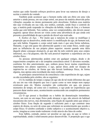 muitos que estão fazendo esforços positivos para levar sua natureza de desejo a
aceitar o controle da vontade.
Também pode acontecer que o homem tenha sido um ébrio em uma vida
anterior e ainda possua, em seu corpo astral, um pouco da matéria absorvida pelas
vibrações causadas no átomo permanente pelo alcoolismo. Embora essa matéria
não seja vivificada em sua vida, nos sonhos, contudo, sendo fraco o controle do
ego, a matéria pode responder às vibrações da bebida, vindas de fora, e o homem
sonha que está bebendo. Tais sonhos, uma vez compreendidos, não devem causar
angústia: apesar disso devem ser vistos como uma advertência de que ainda está
presente a possibilidade de que a paixão do álcool seja reativada.
4. Sonhos do Ego. – Por muito que a natureza do corpo se modifique à
proporção que se desenvolve, ainda maior é a modificação do ego, do homem real,
que nele habita. Enquanto o corpo astral nada mais é que uma forma nebulosa,
flutuante, o ego está quase tão adormecido quanto o seu corpo físico, sendo cego
para as influências de seu próprio plano superior: mesmo quando uma idéia
daquele plano consegue alcançá-lo, já que não há nele controle para seus corpos
inferiores, ou o há pequeno, não lhe será possível imprimir a experiência em seu
cérebro físico.
As pessoas adormecidas podem estar em qualquer estágio, desde o de
esquecimento completo até o de completa consciência astral. E devemos recordar,
conforme foi dito anteriormente, que, embora possa haver muitas experiências
importantes nos planos superiores, o ego, apesar disso, pode ser incapaz de
imprimi-las no cérebro, de forma que não haverá lembrança física, de forma
alguma, mas apenas uma recordação das mais confusas.
As principais características da consciência e das experiências do ego, sejam
ou não recordadas pelo cérebro, são as seguintes:
(1) As medidas de tempo e espaço do ego são de tal modo diferentes das que
ele usa em sua vida desperta que isso é quase como se nem tempo nem espaço
existissem para ele. Muitos exemplos são conhecidos em que, em poucos
momentos de tempo, tal como nós o medimos, o ego pode ter experiências que
parecem durar muitos anos, acontecimento acontecendo em completos pormenores
circunstancias.
(2) O ego possui a faculdade ou o habito da dramatização instantânea.
Assim, um som ou um toque físico pode alcançar o ego, não através do habitual
mecanismo dos nervos, mas diretamente, uma fração de segundo antes que atinja o
cérebro físico. Essa fração de segundo é suficiente para o ego construir uma
espécie de drama, ou serie de cenas que culminam no acontecimento que acorda o
corpo físico. O cérebro confunde o sonho subjetivo e o acontecimento objetivo e,
assim, imagina-se como tendo realmente vivido através dos fatos do sonho.
Esse hábito, contudo, parece ser peculiar ao ego que, no que se refere à
espiritualidade, ainda é relativamente pouco desenvolvido. À proporção que o ego
77
 
