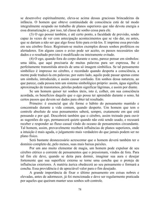 se desenvolve espiritualmente, eleva-se acima dessas graciosas brincadeiras da
infância. O homem que obteve continuidade de consciência está de tal modo
integralmente ocupado no trabalho de planos superiores que não devota energia a
essa dramatização e, por isso, tal classe de sonho cessa para ele.
(3) O ego possui também, e até certo ponto, a faculdade de previsão, sendo
capaz às vezes de ver com antecipação acontecimentos que se vão dar, ou antes,
que se dariam a não ser que algo fosse feito para evitá-los. E imprime essa previsão
em seu cérebro físico. Registram-se muitos exemplos desses sonhos proféticos ou
alertadores. Em alguns casos o aviso pode ser aceito, os passos necessários são
dados e o resultado previsto é modificado ou inteiramente evitado.
(4) O ego, quando fora do corpo durante o sono, parece pensar em símbolos:
uma idéia, que aqui precisaria de muitas palavras para ser expressa, lhe é
perfeitamente transmitida através de uma só imagem simbólica. Se tal pensamento
simbólico é impresso no cérebro, e recordado quando desperta a consciência, a
mente pode traduzi-la em palavras; por outro lado, aquilo pode passar apenas como
um símbolo, introduzido, e assim causar confusão. Em sonhos dessa natureza, ao
que parece, cada pessoa tem um sistema simbológico próprio: assim, água significa
aproximação de transtornos, pérolas podem significar lágrimas, e assim por diante.
Se um homem quiser ter sonhos úteis, isto é, colher, em sua consciência
acordada, os benefícios daquilo que o ego possa ter aprendido durante o sono, há
certos passos que devem ser dados para obter tal resultado.
Primeiro: é essencial que ele forme o hábito do pensamento mantido e
concentrado durante a vida comum, quando desperto. Um homem que tem o
controle absoluto de seus pensamentos saberá, sempre, exatamente em que está
pensando e por quê. Descobrirá também que o cérebro, assim treinado para ouvir
as sugestões do ego, permanecerá quieto quando não está sendo usado, e recusará
receber e responder ao fluxo casual vindo do oceano de pensamentos circundante.
Tal homem, assim, provavelmente receberá influências de planos superiores, onde
a intuição é mais aguda, o julgamento mais verdadeiro do que jamais podem ser no
plano físico.
Será bastante desnecessário acrescentar que o homem deverá também ter o
domínio completo de, pelo menos, suas mais baixas paixões.
Por um ano muito elementar de magia, um homem pode expulsar de seu
cérebro etérico a corrente de pensamentos que o pressionam, vindos de fora. Para
tal fim ele deve, quando se deita para dormir, imaginar sua aura e desejar
fortemente que sua superfície externa se torne uma concha que o proteja de
influências exteriores. A matéria áurica obedecerá ao seu pensamento e formará a
concha. Essa providência é de apreciável valor para o fim desejado.
A grande importância de fixar o último pensamento em coisas nobres e
elevadas, antes de adormecer, já foi mencionada e deve ser regularmente praticada
por aqueles que queiram manter seus sonhos sob controle.
78
 