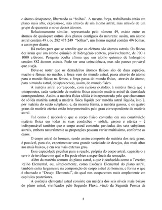 o átomo desaparece, libertando as “bolhas”. A mesma força, trabalhando então em
plano mais alto, expressa-se, não através de um átomo astral, mas através de um
grupo de quarenta e nove desses átomos.
Relacionamento similar, representado pelo número 49, existe entre os
átomos de quaisquer outros dois planos contíguos da natureza: assim, um átomo
astral contém 49 5, ou 282 475 249 “bolhas”, um átomo mental contém 494 bolhas,
e assim por diante.
Há razões para que se acredite que os elétrons são átomos astrais. Os físicos
declaram que um átomo químico de hidrogênio contém, provavelmente, de 700 a
1000 elétrons. Pesquisa oculta afirma que um átomo químico de hidrogênio
contém 882 átomos astrais. Pode ser uma coincidência, mas não parece provável
que o seja.
Deve-se notar que os derradeiros átomos físicos são de duas espécies,
macho e fêmea: no macho, a força vem do mundo astral, passa através do átomo
para o mundo físico; na fêmea, a força passa do mundo físico, através do átomo,
para o mundo astral, desaparecendo, assim, do mundo físico.
A matéria astral corresponde, com curiosa exatidão, à matéria física que a
interpenetra, cada variedade de matéria física atraindo matéria astral da densidade
correspondente. Assim, a matéria física sólida é interpenetrada pelo que chamamos
de sólida matéria astral; a matéria física líquida por matéria astral liquida, isto é,
por matéria do sexto subplano, e, da mesma forma, a matéria gasosa, e os quatro
graus de matéria etérica estão interpenetrados pelo grau correspondente de matéria
astral.
Tal como é necessário que o corpo físico contenha em sua constituição
matéria física em todas as suas condições – sólida, gasosa e etérica – é
indispensável também que o corpo astral contenha partículas dos sete subplanos
astrais, embora naturalmente as proporções possam variar muitíssimo, conforme os
casos.
O corpo astral do homem, sendo assim composto de matéria dos sete graus,
é possível, para ele, experimentar uma grande variedade de desejos, dos mais altos
aos mais baixos, e em seu mais extenso grau.
Essa capacidade peculiar para a reação, própria do corpo astral, capacita-o a
servir de invólucro no qual o Eu pode obter a experiência da sensação.
Além da matéria comum do plano astral, a que é conhecida como o Terceiro
Reino Elemental, ou, simplesmente, como Essência Elemental do plano astral,
também entra largamente na composição do corpo astral do homem, e forma o que
é chamado o “Desejo Elemental”, do qual nos ocuparemos mais amplamente em
capítulos posteriores.
A essência elemental astral consiste em matéria dos seis níveis mais baixos
do plano astral, vivificados pelo Segundo Fluxo, vindo da Segunda Pessoa da
8
 