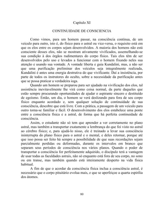 Capítulo XI
CONTINUIDADE DE CONSCIENCIA
Como vimos, para um homem passar, na consciência contínua, de um
veículo para outro, isto é, do físico para o astral ou vice-versa, o requisito está em
que os elos entre os corpos sejam desenvolvidos. A maioria dos homens não está
consciente desses elos, não se mostram ativamente vivificados, assemelhando-se
sua condição à dos órgãos rudimentares do corpo físico. Tais elos têm de ser
desenvolvidos pelo uso e levados a funcionar com o homem fixando neles sua
atenção e usando sua vontade. A vontade liberta e guia Kundalini, mas, a não ser
que uma purificação preliminar dos veículos seja integralmente realizada,
Kundalini é antes uma energia destrutiva do que vivificante. Daí a insistência, por
parte de todos os instrutores do oculto, sobre a necessidade da purificação antes
que se possa praticar a verdadeira ioga.
Quando um homem se preparou para ser ajudado na vivificação dos elos, tal
assistência inevitavelmente lhe virá como coisa normal, da parte daqueles que
estão sempre procurando oportunidades de ajudar o aspirante sincero e destituído
de egoísmo. Então, um dia, o homem se verá deslizando para fora de seu corpo
físico enquanto acordado e, sem qualquer solução de continuidade de sua
consciência, descobre que está livre. Com a prática, a passagem de um veiculo para
outro torna-se familiar e fácil. O desenvolvimento dos elos estabelece uma ponte
entre a consciência física e a astral, de forma que há perfeita continuidade de
consciência.
Assim, o estudante não só tem que aprender a ver corretamente no plano
astral, mas também a transportar exatamente a lembrança do que foi visto no astral
ao cérebro físico; e, para ajudá-lo nisso, ele é treinado a levar sua consciência
ininterrupta do plano físico para o astral e o mental, e deles retornar, porque até
que isso possa ser feito há sempre a possibilidade de que suas recordações sejam
parcialmente perdidas ou deformadas, durante os intervalos em branco que
separam seus períodos de consciência nos vários planos. Quando o poder de
transportar a consciência for perfeitamente adquirido, o discípulo terá a vantagem
de usar todas as faculdades astrais, não só enquanto está fora de seu corpo, no sono
ou em transe, mas também quando está inteiramente desperto na vida física
habitual.
A fim de que o acordar da consciência física inclua a consciência astral, é
necessário que o corpo pituitário evolua mais, e que se aperfeiçoe a quarta espirília
dos átomos.
80
 