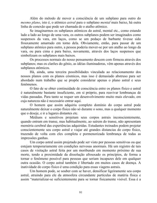 Além do método de mover a consciência de um subplano para outro do
mesmo plano, isto é, o atômico astral para o subplano mental mais baixo, há outra
linha de conexão que pode ser chamada de o atalho atômico.
Se imaginarmos os subplanos atômicos do astral, mental etc., como estando
lado a lado ao longo de uma vara, os outros subplanos podem ser imaginados como
suspensos da vara, em laços, como se um pedaço de barbante tivesse sido
frouxamente amarrado em torno dela. Obviamente, então, para passar de um
subplano atômico para outro, a pessoa poderia mover-se por um atalho ao longo da
vara, ou para cima e para baixo, novamente, através dos laços suspensos que
simbolizam os subplanos mais baixos.
Os processos normais do nosso pensamento descem com firmeza através dos
subplanos; mas os clarões do gênio, as idéias iluminadoras, vêm apenas através dos
subplanos atômicos.
Há, ainda, uma terceira possibilidades vinculada ao relacionamento dos
nossos planos com os planos cósmicos, mas isso é demasiado abstruso para ser
abordado num trabalho que se propõe considerar apenas o plano astral e seus
fenômenos.
O fato de se obter continuidade de consciência entre os planos físico e astral
é naturalmente bastante insuficiente, em si próprio, para reavivar lembranças de
vidas passadas. Para tanto se requer um desenvolvimento muito mais elevado, em
cuja natureza não é necessário entrar aqui.
O homem que assim adquiriu completo domínio do corpo astral pode
naturalmente deixar o corpo físico não só durante o sono, mas a qualquer momento
que o deseje, e ir a lugares distantes etc.
Médiuns e sensitivos projetam seus corpos astrais inconscientemente,
quando entram em transe, mas habitualmente, ao saírem do transe, não apresentam
memória cerebral das experiências adquiridas. Estudantes treinados podem projetar
conscientemente seu corpo astral e viajar até grandes distancias do corpo físico,
trazendo de volta com eles completa e pormenorizada lembrança de todas as
impressões ganhas.
Um corpo astral assim projetado pode ser visto por pessoas sensitivas ou que
estejam temporariamente em condições nervosas anormais. Há um registro de tais
casos de visitação astral feita por um moribundo em momento próximo de sua
morte, tendo a proximidade da dissolução afrouxado os princípios, de forma a
tornar o fenômeno possível para pessoas que seriam incapazes dele em qualquer
outra ocasião. O corpo astral também é libertado em muitos casos de doença. A
inatividade do corpo físico é uma condição para essas viagens astrais.
Um homem pode, se souber com se haver, densificar ligeiramente seu corpo
astral, atraindo para ele da atmosfera circundante partículas de matéria física e
assim “materializar-se suficientemente para se tornar fisicamente visível. Essa é a
81
 