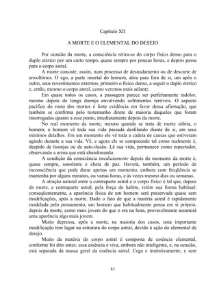 Capítulo XII
A MORTE E O ELEMENTAL DO DESEJO
Por ocasião da morte, a consciência retira-se do corpo físico denso para o
duplo etérico por um curto tempo, quase sempre por poucas horas, e depois passa
para o corpo astral.
A morte consiste, assim, num processo de desnudamento ou de descarte de
envoltórios. O ego, a parte imortal do homem, atira para fora de si, um após o
outro, seus revestimentos externos, primeiro o físico denso, a seguir o duplo etérico
e, então, mesmo o corpo astral, como veremos mais adiante.
Em quase todos os casos, a passagem parece ser perfeitamente indolor,
mesmo depois de longa doença envolvendo sofrimentos terríveis. O aspecto
pacifico do rosto dos mortos é forte evidência em favor dessa afirmação, que
também se confirma pelo testemunho direto de maioria daqueles que foram
interrogados quanto a esse ponto, imediatamente depois da morte.
No real momento da morte, mesmo quando se trata de morte súbita, o
homem, o homem vê toda sua vida passada desfilando diante de si, em seus
mínimos detalhes. Em um momento ele vê toda a cadeia de causas que estiveram
agindo durante a sua vida. Vê, e agora ele se compreende tal como realmente é,
despido de lisonjas ou de auto-ilusão. Lê sua vida, permanece como espectador,
observando a arena que está abandonando.
A condição da consciência imediatamente depois do momento da morte é,
quase sempre, sonolenta e cheia de paz. Haverá, também, um período de
inconsciência que pode durar apenas um momento, embora com freqüência se
mantenha por alguns minutos, ou varias horas, e às vezes mesmo dias ou semanas.
A atração natural entre a contraparte astral e o corpo físico é tal que, depois
da morte, a contraparte astral, pela força do habito, retém sua forma habitual:
conseqüentemente, a aparência física de um homem será preservada quase sem
modificações, após a morte. Dado o fato de que a matéria astral é rapidamente
modelada pelo pensamento, um homem que habitualmente pensa em si próprio,
depois da morte, como mais jovem do que o era na hora, provavelmente assumirá
uma aparência algo mais jovem.
Muito depressa, após a morte, na maioria dos casos, uma importante
modificação tem lugar na estrutura do corpo astral, devido à ação do elemental de
desejo.
Muito da matéria do corpo astral é composta de essência elemental,
conforme foi dito antes: essa essência é viva, embora não inteligente, e, na ocasião,
está separada da massa geral da essência astral. Cega e instintivamente, e sem
83
 