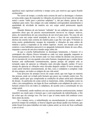 aparência mais espiritual conforme o tempo corre, por motivos que agora ficarão
esclarecidos.
No correr do tempo, a concha mais externa do anel se desintegra: o homem
se torna então capaz de responder às vibrações do próximo nível mais alto do plano
astral e assim “subir para o próximo subplano” e, daí por diante, passar de um
subplano para outro. Seu estágio em cada subplano corresponderá naturalmente à
quantidade de atividade da matéria em seu corpo astral pertencente àquele
subplano.
Quando falamos de um homem “subindo” de um subplano para outro, não
queremos dizer que ele precise necessariamente mover-se no espaço: trata-se,
antes, da transferência de sua consciência de um nível para outro. No caso de um
homem com um corpo astral arranjado de novo, o foco de sua consciência se
desloca da concha mais externa de matéria para a que lhe vem após. O homem se
torna assim, gradualmente, incapaz de responder a vibrações de uma ordem de
matéria e passa a responder às de ordem superior. Assim, um mundo com seus
cenários e seus habitantes parecerá ir-se apagando lentamente diante de seus olhos,
enquanto a aurora de um novo mundo surge sobre ele.
Já que a concha habitualmente se desintegra lentamente, o homem vê a
contraparte dos objetos físicos tornando-se cada vez mais apagada, enquanto as
formas-pensamentos se lhe tornam cada vez mais nítidas.Se durante este processo
ele se encontra de vez em quando com outro homem, imaginará que o caráter desse
homem está melhorando constantemente, apenas porque ele próprio está se
tornando capaz de apreciar as vibrações mais elevadas daquele caráter. O novo
arranjo do apreciar as vibrações mais elevadas daquele caráter. O novo arranjo do
corpo astral interfere constantemente, de fato, com a verdadeira e completa visão
de seus amigos, em todos os estágios de sua vida astral.
Este processo de arranjos novos do corpo astral, que tem lugar na maioria
das pessoas, pode ser evitado pelo homem que puser sua vontade contra isso. Na
verdade, quem quer que compreenda as condições do plano astral pelo elemental
do desejo. As partículas do corpo astral se manteriam, então, interligadas como na
vida e, em conseqüência, em lugar de ficar confinado a um subplano de cada vez, o
homem estaria livre em todos os subplanos, de acordo com a constituição do seu
corpo astral.
O elemental, sendo medroso em sua curiosa maneira semiconsciente, tentará
transferir seu medo para o homem que o está expulsando da redistribuição, a fim
de evitar que ele consiga isso. Por isso é que se torna muito útil conhecer esses
fatos antes da morte.
Se o arranjo novo, a redistribuição ou enconchamento já ocorreu, ainda é
possível romper tal condição, se houver alguém que deseje ajudar esse homem, que
então ficará livre para trabalhar em todo o plano astral, ao invés de ficar confinado
a um só nível.
85
 