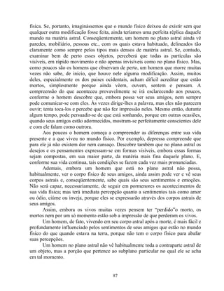 física. Se, portanto, imaginássemos que o mundo físico deixou de existir sem que
qualquer outra modificação fosse feita, ainda teríamos uma perfeita réplica daquele
mundo na matéria astral. Conseqüentemente, um homem no plano astral ainda vê
paredes, mobiliário, pessoas etc., com os quais estava habituado, delineados tão
claramente como sempre pelos tipos mais densos de matéria astral. Se, contudo,
examinar bem de perto esses objetos, perceberá que todas as partículas são
visíveis, em rápido movimento e não apenas invisíveis como no plano físico. Mas,
como poucos são os homens que observam de perto, um homem que morre muitas
vezes não sabe, de inicio, que houve nele alguma modificação. Assim, muitos
deles, especialmente os dos paises ocidentais, acham difícil acreditar que estão
mortos, simplesmente porque ainda vêem, ouvem, sentem e pensam. A
compreensão do que aconteceu provavelmente se irá esclarecendo aos poucos,
conforme o homem descobre que, embora possa ver seus amigos, nem sempre
pode comunicar-se com eles. Às vezes dirige-lhes a palavra, mas eles não parecem
ouvir; tenta toca-los e percebe que não fez impressão neles. Mesmo então, durante
algum tempo, pode persuadir-se de que está sonhando, porque em outras ocasiões,
quando seus amigos estão adormecidos, mostram-se perfeitamente conscientes dele
e com ele falam como outrora.
Aos poucos o homem começa a compreender as diferenças entre sua vida
presente e a que viveu no mundo físico. Por exemplo, depressa compreende que
para ele já não existem dor nem cansaço. Descobre também que no plano astral os
desejos e os pensamentos expressam-se em formas visíveis, embora essas formas
sejam compostas, em sua maior parte, da matéria mais fina daquele plano. E,
conforme sua vida continua, tais condições se fazem cada vez mais pronunciadas.
Ademais, embora um homem que está no plano astral não possa,
habitualmente, ver o corpo físico de seus amigos, ainda assim pode ver e vê seus
corpos astrais e, conseqüentemente, sabe quais são seus sentimentos e emoções.
Não será capaz, necessariamente, de seguir em pormenores os acontecimentos de
sua vida física; mas terá imediata percepção quanto a sentimentos tais como amor
ou ódio, ciúme ou inveja, porque eles se expressarão através dos corpos astrais de
seus amigos.
Assim, embora os vivos muitas vezes pensem ter “perdido”o morto, os
mortos nem por um só momento estão sob a impressão de que perderam os vivos.
Um homem, de fato, vivendo em seu corpo astral após a morte, é mais fácil e
profundamente influenciado pelos sentimentos de seus amigos que estão no mundo
físico do que quando estava na terra, porque não tem o corpo físico para abafar
suas percepções.
Um homem no plano astral não vê habitualmente toda a contraparte astral de
um objeto, mas a porção que pertence ao subplano particular no qual ele se acha
em tal momento.
87
 