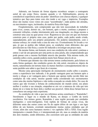 Ademais, um homem de forma alguma reconhece sempre a contraparte
astral de um corpo físico, mesmo quando o vê. Habitualmente, precisa de
considerável experiência antes de poder identificar com clareza objetos, e qualquer
tentativa que faça para tratar com eles tende a ser vaga e imprecisa. Exemplos
disso são muitas vezes vistos em casas “assombradas”, onde pedras são atiradas,
ou movimentos vagos, incômodos, de matéria física têm lugar.
Freqüentemente, sem compreender que não tem necessidade de trabalhar
para viver, comer, dormir etc., um homem, após a morte, continua a preparar e
consumir refeições, criadas inteiramente pela sua imaginação, ou chega mesmo a
construir uma casa na qual possa viver. Registrou-se um caso em que um homem
construiu para si próprio uma casa, pedra por pedra, cada pedra sendo criada,
separadamente, pelo seu próprio pensamento. Ele poderia naturalmente, com o
mesmo esforço, ter criado toda a casa de uma vez. Eventualmente foi levado a ver
que, já que as pedras não tinham peso, as condições eram diferentes das que
prevaleciam na vida física, e assim foi induzido a investigar um pouco mais.
Da mesma forma, um homem, novo nas condições da vida astral, continua a
entrar e sair de um aposento por uma porta ou uma janela, não compreendendo que
pode passar com a mesma facilidade através das paredes. Pela mesma razão, ele
caminha sobre a terra, quando poderia muito bem flutuar através do ar.
O homem que durante sua vida terrena tomou conhecimento, pela leitura ou
outra forma qualquer, das condições gerais da vida astral, encontra-se, depois da
morte, naturalmente em terreno mais ou menos familiar e conseqüentemente não se
sente perdido sem saber o que fazer de si mesmo.
Mesmo uma apreciação inteligente do ensinamento oculto sobre o assunto,
como a experiência tem indicado, é de grande vantagem para um homem após a
morte e chega a ser vantagem para o homem que apenas tenha ouvido falar nas
condições da vida astral, mesmo quando tenha considerado tais ensinamentos
como uma das muitas hipóteses e não tenha avançado no estudo deles. No caso de
outros que não tiveram a fortuna do conhecimento do mundo astral, seu plano
melhor é avaliar a sua situação, empenhar-se em ver a natureza da vida que tem
diante de si e tratar de fazer dela o melhor uso possível. Além disso fariam bem se
consultasse um amigo mais experiente.
As condições de vida a que nos referimos acima constituem o “Kamaloka”,
literalmente o lugar ou o mundo de Kama, ou desejo: o Limbo da teoria
escolástica. Em termos gerais, Kamaloka é uma região povoada por entidades
inteligentes e semi-inteligentes. Está repleta de formas de coisas vivas, tão
diferente umas das outras como um fio de capim difere de um tigre e um tigre
difere de um homem, existindo naturalmente muitas outras entidades que ali
vivem, além dos seres humanos mortos ( ver capítulos XIX e XXI). Essa região
interpenetra o mundo físico e é interpenetrada por ele, mas os estados da matéria
dos dois mundos, sendo diferentes, eles coexistem sem que as entidades de cada
88
 
