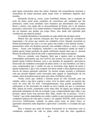 qual sejam conscientes umas das outras. Somente sob circunstâncias anormais a
consciência da mútua presença pode surgir entre os habitantes daqueles dois
mundos.
Kamaloka divide-se, assim, como localidade distinta, mas é separada do
resto do plano astral pelas condições de consciência das entidades que lhe
pertencem, sendo essas entidades seres humanos que descartaram seus corpos
denso e etérico, mas ainda não se desvencilharam de Kama, isto é, da natureza
passional e emocional. Esse estado também é chamado Pretaloka, sendo uma preta
um ser humano que perdeu seu corpo físico, mas ainda está oprimido pela
vestidura de sua natureza animal.
A condição Kamaloka é encontrada em cada subdivisão do plano astral.
Muitos dos que morrem começam por ficar num estado de considerável
inquietação e há outros que sentem um verdadeiro terror. Quando encontram as
formas-pensamentos que eles e os seus iguais tem estado a criar durante séculos –
pensamentos sobre um demônio pessoal, uma entidade colérica e cruel, e castigo
eterno – ficam, com freqüência, reduzidos a um lamentável estado de medo e
podem passar longos períodos de agudo sofrimento mental antes que se possam
libertar da influencia fatal de tão tolas e supremamente falsas concepções.
Deve-se, contudo, com fraqueza, dizer que é apenas entre as chamadas
comunidades protestantes que esse terrível mal assume sua mais grave forma. A
grande Igreja Católica Romana, com a sua doutrina do purgatório, aproxima-se
muito mais da verdadeira concepção do plano astral e os seus membros; em todo o
caso, compreendem que o estado em que se encontram logo depois da morte é
apenas temporário e que a eles compete sair desse estado o mais depressa possível,
através de intensa aspiração espiritual. Ao mesmo tempo, aceitam o sofrimento
com que possam deparar como necessário para apagar as imperfeições de seu
caráter, antes de poderem passar para mais altas e brilhantes esferas.
Vemos assim que, embora o homem possa ter sido ensinado, pela sua
religião, sobre o que deve esperar e como viver no plano astral, na maioria dos
casos tal coisa não foi feita. Conseqüentemente, uma grande quantidade de
explicações se faz necessária em relação ao novo mundo em que se encontram.
Mas, depois da morte, exatamente como antes dela, há alguns que atingem uma
apreciação inteligente do fato da evolução e que, compreendendo algo sobre a sua
posição, sabem como tirar proveito dela. Hoje, muitas são as pessoas, “vivas”e
“mortas”, que estão empenhadas em cuidar e ajudar os que morreram ignorantes da
verdadeira natureza da vida após a morte ( ver capítulo XXVIII, sobre Auxiliares
Invisíveis). Infelizmente, contudo, no plano astral como no plano físico, os
ignorantes raramente estão dispostos a aproveitar o conselho e o exemplo dos que
sabem.
Para o homem que antes de morrer fisicamente já se relacionou com as
verdadeiras condições da vida no plano astral, uma das mais agradáveis
89
 