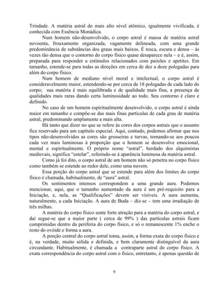 Trindade. A matéria astral do mais alto nível atômico, igualmente vivificada, é
conhecida com Essência Monádica.
Num homem não-desenvolvido, o corpo astral é massa de matéria astral
nevoenta, frouxamente organizada, vagamente delineada, com uma grande
predominância de substâncias dos graus mais baixos. É tosca, escura e densa – às
vezes tão densa que o contorno do corpo físico quase desaparece nela – e é, assim,
preparada para responder a estímulos relacionados com paixões e apetites. Em
tamanho, estende-se para todas as direções em cerca de dez a doze polegadas para
além do corpo físico.
Num homem de mediano nível moral e intelectual, o corpo astral é
consideravelmente maior, estendendo-se por cerca de 18 polegadas de cada lado do
corpo; sua matéria é mais equilibrada e de qualidade mais fina, a presença de
qualidades mais raras dando certa luminosidade ao todo. Seu contorno é claro e
definido.
No caso de um homem espiritualmente desenvolvido, o corpo astral é ainda
maior em tamanho e compõe-se das mais finas partículas de cada grau de matéria
astral, predominando amplamente a mais alta.
Há tanto que dizer no que se refere às cores dos corpos astrais que o assunto
fica reservado para um capítulo especial. Aqui, contudo, podemos afirmar que nos
tipos não-desenvolvidos as cores são grosseiras e turvas, tornando-se aos poucos
cada vez mais luminosas à proporção que o homem se desenvolve emocional,
mental e espiritualmente. O próprio nome “astral”, herdado dos alquimistas
medievais, significa “estelar”, referindo-se à aparência luminosa da matéria astral.
Como já foi dito, o corpo astral de um homem não só penetra no corpo físico
como também se estende ao redor dele, como uma nuvem.
Essa porção do corpo astral que se estende para além dos limites do corpo
físico é chamada, habitualmente, de “aura” astral.
Os sentimentos intensos correspondem a uma grande aura. Podemos
mencionar, aqui, que o tamanho aumentado da aura é um pré-requisito para a
Iniciação, e, nela, as “Qualificações” devem ser visíveis. A aura aumenta,
naturalmente, a cada Iniciação. A aura de Buda – diz-se – tem uma irradiação de
três milhas.
A matéria do corpo físico sente forte atração para a matéria do corpo astral, e
daí segue-se que a maior parte ( cerca de 99% ) das partículas astrais ficam
comprimidas dentro da periferia do corpo físico, e só o remanescente 1% enche o
resto do ovóide e forma a aura.
A porção central do corpo astral toma, assim, a forma exata do corpo físico e
é, na verdade, muito sólida e definida, e bem claramente distinguível da aura
circundante. Habitualmente, é chamada a contraparte astral do corpo físico. A
exata correspondência do corpo astral com o físico, entretanto, é apenas questão de
9
 