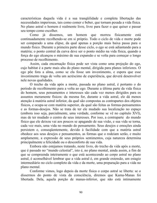 características daquela vida é a sua tranqüilidade e completa libertação das
necessidades imperiosas, tais como comer e beber, que tornam pesada a vida física.
No plano astral o homem é realmente livre, livre para fazer o que quiser e passar
seu tempo como escolher.
Como já dissemos, um homem que morreu fisicamente está
continuadamente recolhendo-se em si próprio. Todo o ciclo de vida e morte pode
ser comparado a uma elipse, da qual apenas a porção mais baixa passa para o
mundo físico. Durante a primeira parte desse ciclo, o ego se está adiantando para a
matéria; o ponto central da curva deve ser o ponto médio na vida física, quando a
força do ego alcançou o máximo de sua expansão e se volta para começar o longo
processo de recolhimento.
Assim, cada encarnação física pode ser vista como uma projeção do ego,
cujo habitat é a parte mais alta do plano mental, dirigida para planos inferiores. O
ego põe fora a alma, como se ela fosse um investimento, e espera que esse
investimento traga de volta um acréscimo de experiência, que deverá desenvolver
nele novas qualidades.
O trecho da vida após a morte, passada no plano astral, é portanto o do
período de recolhimento para a volta ao ego. Durante a última parte da vida física
do homem, seus pensamentos e interesses são cada vez menos dirigidos para os
assuntos meramente físicos: da mesma for, durante a vida astral, ele dá menos
atenção à matéria astral inferior, da qual são compostas as contrapartes dos objetos
físicos, e ocupa-se com matéria superior, da qual são feitas as formas-pensamentos
e as formas-desejos. Não se trata de ter ele mudado sua localização no espaço
(embora isso seja, parcialmente, uma verdade, conforme se vê no capítulo XVI),
mas de ter mudado o centro de seus interesses. Por isso, a contraparte do mundo
físico que ele deixou vai aos poucos se apagando de sua visão, e sua vida se torna,
cada vez mais, uma vida no mundo do pensamento. Seus desejos e emoções ainda
persistem e, conseqüentemente, devido à facilidade com que a matéria astral
obedece aos seus desejos e pensamentos, as formas que o rodeiam serão, e muito
amplamente, a expressão de seus próprios sentimentos, cuja natureza determina
principalmente a felicidade ou o desconforto de sua vida.
Embora não estejamos tratando, neste livro, do trecho da vida após a morte,
que é passado no “mundo celestial”, isto é, no plano mental, ainda assim, a fim de
que se compreenda inteiramente o que está acontecendo ao corpo astral no plano
astral, é aconselhável lembrar que a vida astral é, em grande extensão, um estagio
intermediário no ciclo completo da vida e da morte, uma preparação para a vida no
plano mental.
Conforme vimos, logo depois da morte física o corpo astral se liberta: se o
dissermos do ponto de vista da consciência, diremos que Kama-Manas foi
libertada. Dela, aquela porção de manas-inferior, que não está intimamente
90
 