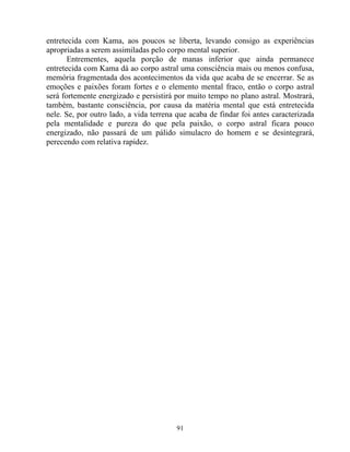 entretecida com Kama, aos poucos se liberta, levando consigo as experiências
apropriadas a serem assimiladas pelo corpo mental superior.
Entrementes, aquela porção de manas inferior que ainda permanece
entretecida com Kama dá ao corpo astral uma consciência mais ou menos confusa,
memória fragmentada dos acontecimentos da vida que acaba de se encerrar. Se as
emoções e paixões foram fortes e o elemento mental fraco, então o corpo astral
será fortemente energizado e persistirá por muito tempo no plano astral. Mostrará,
também, bastante consciência, por causa da matéria mental que está entretecida
nele. Se, por outro lado, a vida terrena que acaba de findar foi antes caracterizada
pela mentalidade e pureza do que pela paixão, o corpo astral ficara pouco
energizado, não passará de um pálido simulacro do homem e se desintegrará,
perecendo com relativa rapidez.
91
 