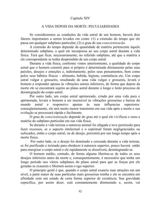 Capítulo XIV
A VIDA DEPOIS DA MORTE: PECULIARIDADES
Se considerarmos as condições da vida astral de um homem, haverá dois
fatores importantes a serem levados em conta: (1) a extensão do tempo que ele
passa em qualquer subplano particular; (2) o grau de sua conscientizacão.
A extensão do tempo depende da quantidade de matéria pertencente àquele
determinado subplano, a qual ele incorporou ao seu corpo astral durante a vida
física. Terá que ficar, necessariamente, no referido subplano, até que a matéria a
ele correspondente se tenha desprendido de seu corpo astral.
Durante a vida física, conforme vimos anteriormente, a qualidade do corpo
astral que o homem constrói para si próprio é determinada diretamente pelas suas
paixões, desejos e emoções e, indiretamente, pelos seus pensamentos, bem como
pelos seus hábitos físicos – alimento, bebida, higiene, continência etc. Um corpo
astral vulgar e grosseiro, resultando de uma vida vulgar e grosseira, levará o
homem a responder apenas às vibrações astrais inferiores, de forma que depois da
morte ele se encontrará sujeito ao plano astral durante o longo e lento processo de
desintegração do corpo astral.
Por outro lado, um corpo astral aprimorado, criado por uma vida pura e
aprimorada, levará o homem a ser insensível às vibrações grosseiras e baixas do
mundo astral e responsivo apenas às suas influencias superiores:
conseqüentemente, ele terá muito menor transtorno em sua vida após a morte e sua
evolução se processará rápida e facilmente.
O grau de conscientização depende do grau até o qual ele vivificou e usou a
matéria do subplano particular em sua vida física.
Se durante a vida terrena a natureza animal foi afagada e teve permissão para
fazer excessos, se o aspecto intelectual e o espiritual foram negligenciados ou
sufocados, então o corpo astral, ou de desejo, persistirá por um longo tempo após a
morte física.
Por outro lado, se o desejo foi dominado e cerceado durante a vida terrena,
se foi purificado e treinado para obedecer à natureza superior, pouco haverá então
para energizar o corpo astral e ele rapidamente se dissolverá, desintegrando-se.
O homem médio, contudo, de forma alguma libertou-se de todos os seus
desejos inferiores antes da morte e, consequentemente, é necessário que tenha um
longo período nos vários subplanos do plano astral para que as forças por ele
geradas se exaurem e libertem assim o ego superior.
O principio geral é que, quando o corpo astral exauriu suas atrações em um
nível, a parte maior de suas partículas mais grosseiras tomba e ele se encontra em
afinidade com um estado de certa forma superior de existência. Sua gravidade
especifica, por assim dizer, está constantemente diminuindo e, assim, vai
92
 