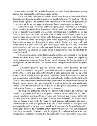 continuamente subindo da camada densa para as mais leves, detendo-se apenas
quando fica exatamente equilibrada, a cada tempo.
Estar em dado subplano no mundo astral é ter desenvolvido sensibilidade
das partículas do corpo astral que pertencem àquele subplano. Ter perfeita visão do
plano astral significa ter desenvolvido sensibilidade em todas as partículas do
corpo astral, de forma que todos os subplanos ficam simultaneamente visíveis.
Um homem que levou uma vida boa e pura, cujos sentimentos e aspirações
foram espirituais e destituídos de egoísmo, não se sentirá atraído pelo plano astral
e, se for deixado inteiramente a sós, pouco encontrará que o mantenha ali ou que
desperte nele uma atividade, mesmo pelo período relativamente curto de seu
estágio. Suas paixões terrenas tendo sido dominadas durante a vida física e sua
força de vontade tendo sido dirigida para canais superiores, há pouca energia de
desejo inferior para ser descartada no plano astral. Assim, seu estágio ali será
muito curto e é mais provável que tenha pouco mais do que uma sonolenta
semiconsciência até que mergulhe no sono durante o qual seus princípios mais
altos finalmente se libertem do corpo astral e ingressem na vida de beatitude do
mundo celestial.
Se nos expressarmos mais tecnicamente, diremos que durante a vida física
Manas purificou Kama com o qual estava entretecida, de forma que depois da
morte tudo quanto restou de Kâma foi um simples resíduo, facilmente descartável
pelo ego que se está retirando. Um homem assim teria pouca consciência no plano
astral.
É bastante possível que um homem possa, como resultado de suas
encarnações anteriores, ter grande quantidade de matéria astral grosseira em seu
corpo astral. Mesmo que tenha sido educado, e tenha conduzido sua vida de forma
a não vivificar aquela matéria grosseira, e embora muita dessa matéria possa ter
sido descartada e substituída por matéria mais refinada, ainda assim bastante dela
ficou. Consequentemente, o homem terá de permanecer em um plano astral inferior
durante algum tempo, até que realmente a matéria grosseira seja descartada.
Porém, já que tal matéria não foi vivificada, ele terá pouca consciência e dormirá
praticamente durante o período em que ali permanecer.
Há um ponto conhecido como ponto critico entre cada par de subestados de
matéria: o gelo pode ser levado a um ponto em que o menor acréscimo de calor o
tornará liquefeito; a água pode ser levada a um ponto em que o menor acréscimo
de calor pode transformá-la em vapor. E assim, cada subestado de matéria astral
pode ser levado a um ponto de finura no qual qualquer refinamento adicional o
transformaria no subestado próximo mais alto. Se um homem fez isso para cada
subestado da matéria de seu corpo astral, de forma que ele foi purificado até o
último grau possível de delicadeza, então o primeiro toque da força desintegradora
despedaça sua coesão e leva-a à condição original, deixando-o imediatamente livre
para passar ao subplano seguinte. Sua passagem através do plano astral será, assim,
93
 