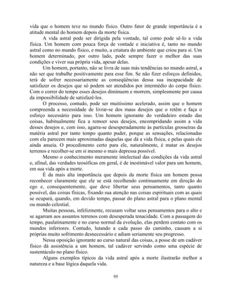 vida que o homem teve no mundo físico. Outro fator de grande importância é a
atitude mental do homem depois da morte física.
A vida astral pode ser dirigida pela vontade, tal como pode sê-lo a vida
física. Um homem com pouca força de vontade e iniciativa é, tanto no mundo
astral como no mundo físico, e muito, a criatura do ambiente que criou para si. Um
homem determinado, por outro lado, pode sempre fazer o melhor das suas
condições e viver sua própria vida, apesar delas.
Um homem, portanto, não se livra de suas más tendências no mundo astral, a
não ser que trabalhe positivamente para esse fim. Se não fizer esforços definidos,
terá de sofrer necessariamente as conseqüências dessa sua incapacidade de
satisfazer os desejos que só podem ser atendidos por intermédio do corpo físico.
Com o correr do tempo esses desejos diminuem e morrem, simplesmente por causa
da impossibilidade de satisfazê-los.
O processo, contudo, pode ser muitíssimo acelerado, assim que o homem
compreenda a necessidade de livrar-se dos maus desejos que o retêm e faça o
esforço necessário para isso. Um homem ignorante do verdadeiro estado das
coisas, habitualmente fica a remoer seus desejos, encompridando assim a vida
desses desejos e, com isso, agarra-se desesperadamente às partículas grosseiras da
matéria astral por tanto tempo quanto puder, porque as sensações, relacionadas
com ela parecem mais aproximadas daquelas que dá a vida física, e pelas quais ele
ainda anseia. O procedimento certo para ele, naturalmente, é matar os desejos
terrenos e recolher-se em si mesmo o mais depressa possível.
Mesmo o conhecimento meramente intelectual das condições da vida astral
e, afinal, das verdades teosóficas em geral, é de inestimável valor para um homem,
em sua vida após a morte.
É da mais alta importância que depois da morte física um homem possa
reconhecer claramente que ele se está recolhendo continuamente em direção do
ego e, consequentemente, que deve libertar seus pensamentos, tanto quanto
possível, das coisas físicas, fixando sua atenção nas coisas espirituais com as quais
se ocupará, quando, em devido tempo, passar do plano astral para o plano mental
ou mundo celestial.
Muitas pessoas, infelizmente, recusam voltar seus pensamentos para o alto e
se agarram aos assuntos terrenos com desesperada tenacidade. Com a passagem do
tempo, paulatinamente e no curso normal da evolução, elas perdem contato com os
mundos inferiores. Contudo, lutando a cada passo do caminho, causam a si
próprias muito sofrimento desnecessário e adiam seriamente seu progresso.
Nessa oposição ignorante ao curso natural das coisas, a posse de um cadáver
físico dá assistência a um homem, tal cadáver servindo como uma espécie de
sustentáculo no plano físico.
Alguns exemplos típicos da vida astral após a morte ilustrarão melhor a
natureza e a base lógica daquela vida.
95
 