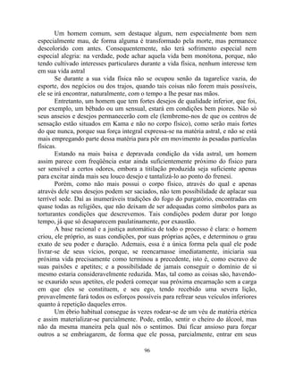 Um homem comum, sem destaque algum, nem especialmente bom nem
especialmente mau, de forma alguma é transformado pela morte, mas permanece
descolorido com antes. Consequentemente, não terá sofrimento especial nem
especial alegria: na verdade, pode achar aquela vida bem monótona, porque, não
tendo cultivado interesses particulares durante a vida física, nenhum interesse tem
em sua vida astral
Se durante a sua vida física não se ocupou senão da tagarelice vazia, do
esporte, dos negócios ou dos trajos, quando tais coisas não forem mais possíveis,
ele se irá encontrar, naturalmente, com o tempo a lhe pesar nas mãos.
Entretanto, um homem que tem fortes desejos de qualidade inferior, que foi,
por exemplo, um bêbado ou um sensual, estará em condições bem piores. Não só
seus anseios e desejos permanecerão com ele (lembremo-nos de que os centros de
sensação estão situados em Kama e não no corpo físico), como serão mais fortes
do que nunca, porque sua força integral expressa-se na matéria astral, e não se está
mais empregando parte dessa matéria para pôr em movimento às pesadas partículas
físicas.
Estando na mais baixa e depravada condição da vida astral, um homem
assim parece com freqüência estar ainda suficientemente próximo do físico para
ser sensível a certos odores, embora a titilação produzida seja suficiente apenas
para excitar ainda mais seu louco desejo e tantalizá-lo ao ponto do frenesi.
Porém, como não mais possui o corpo físico, através do qual e apenas
através dele seus desejos podem ser saciados, não tem possibilidade de aplacar sua
terrível sede. Daí as inumeráveis tradições do fogo do purgatório, encontradas em
quase todas as religiões, que não deixam de ser adequadas como símbolos para as
torturantes condições que descrevemos. Tais condições podem durar por longo
tempo, já que só desaparecem paulatinamente, por exaustão.
A base racional e a justiça automática de todo o processo é clara: o homem
criou, ele próprio, as suas condições, por suas próprias ações, e determinou o grau
exato de seu poder e duração. Ademais, essa é a única forma pela qual ele pode
livrar-se de seus vícios, porque, se reencarnasse imediatamente, iniciaria sua
próxima vida precisamente como terminou a precedente, isto é, como escravo de
suas paixões e apetites; e a possibilidade de jamais conseguir o domínio de si
mesmo estaria consideravelmente reduzida. Mas, tal como as coisas são, havendo-
se exaurido seus apetites, ele poderá começar sua próxima encarnação sem a carga
em que eles se constituem, e seu ego, tendo recebido uma severa lição,
provavelmente fará todos os esforços possíveis para refrear seus veículos inferiores
quanto à repetição daqueles erros.
Um ébrio habitual consegue às vezes rodear-se de um véu de matéria etérica
e assim materializar-se parcialmente. Pode, então, sentir o cheiro do álcool, mas
não da mesma maneira pela qual nós o sentimos. Daí ficar ansioso para forçar
outros a se embriagarem, de forma que ele possa, parcialmente, entrar em seus
96
 