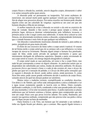 corpos físicos e obseda-los, sentindo, através daqueles corpos, diretamente o sabor
e as outras sensações pelas quais anseia.
A obsessão pode ser permanente ou temporária. Tal como acabamos de
mencionar, um sensual morto pode agarrar qualquer veículo que consiga furtar a
fim de afagar seus grosseiros desejos. Em outras ocasiões um homem pode obsedar
alguém como um ato calculado de vingança: registrou-se um caso em que um
homem obsedou a filha de um inimigo.
A melhor maneira de evitar a obsessão ou resistir a ela está no exercício da
força de vontade. Quando o fato ocorre é porque quase sempre a vitima, em
primeiro lugar, deixou-se dominar voluntariamente pela influência invasora; o
primeiro passo a dar é reagir contra essa submissão. A mente deve colocar-se com
firmeza, em determinada resistência contra a obsessão, compreendendo fortemente
que a vontade humana é mais forte do que qualquer má influência.
Tal obsessão é naturalmente muitíssimo afastada do natural e, para ambas as
partes, prejudicial em grau muito elevado.
O efeito do uso excessivo do fumo sobre o corpo astral é notável. O veneno
de tal forma enche o corpo astral que ele se enrijece sob a sua influencia e se torna
incapaz de mover-se livremente. Durante algum tempo o homem fica paralisado,
capaz de falar, ainda assim privado de qualquer movimento e quase que
inteiramente desligado de influencias superiores. Quando a parte envenenada de
seu corpo astral se exaure, ele emerge daquela desagradável condição.
O corpo astral muda as suas partículas, tal como o faz o corpo físico, mas
nada há que corresponda a comer ou digerir alimento. As partículas astrais que se
desprendem são substituídas por outras, tiradas da atmosfera ambiente. Os desejos
puramente físicos que trazem a fome e a sede já não existem ali; mas o desejo do
glutão que quer ter a sensação do paladar, e o desejo do ébrio pelas sensações que
se seguem à absorção do álcool, sendo ambos astrais, ainda persistem. E, como
ficou dito antes, pode causar grande sofrimento devido à ausência do corpo físico,
somente através do qual tais desejos podem ser satisfeitos.
Muitos mitos e tradições existem, exemplificando as condições descritas.
Um deles é o de Tântalo, que sofreu sede enlouquecedora e estava condenado a ver
a água recuar exatamente quando ia tocá-la com os lábios. Outro exemplo,
tipificando a ambição, é o de Sísifo, condenado a rolar uma pesada pedra até o topo
de uma montanha e vê-la rolar novamente para baixo. A pedra representa os planos
ambiciosos que tal homem continua a formar, apenas para compreender que não
tem um corpo físico com que possa levá-los adiante. Ele acaba, finalmente, por
exaurir sua egoística ambição, compreende que não precisa rolar sua pedra e deixa
que ela fique em paz na base da montanha.
Outra historia é a de Titio, um homem que foi amarrado a um rochedo e
tinha seu fígado bicado por abutres, que o comiam. Mas aquele fígado tornava a
97
 