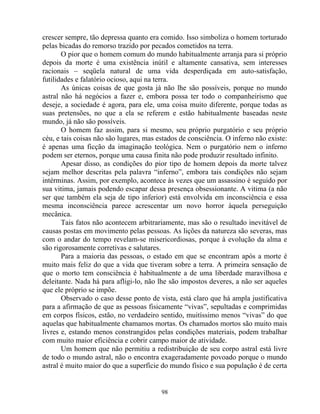 crescer sempre, tão depressa quanto era comido. Isso simboliza o homem torturado
pelas bicadas do remorso trazido por pecados cometidos na terra.
O pior que o homem comum do mundo habitualmente arranja para si próprio
depois da morte é uma existência inútil e altamente cansativa, sem interesses
racionais – seqüela natural de uma vida desperdiçada em auto-satisfação,
futilidades e falatório ocioso, aqui na terra.
As únicas coisas de que gosta já não lhe são possíveis, porque no mundo
astral não há negócios a fazer e, embora possa ter todo o companheirismo que
deseje, a sociedade é agora, para ele, uma coisa muito diferente, porque todas as
suas pretensões, no que a ela se referem e estão habitualmente baseadas neste
mundo, já não são possíveis.
O homem faz assim, para si mesmo, seu próprio purgatório e seu próprio
céu, e tais coisas não são lugares, mas estados de consciência. O inferno não existe:
é apenas uma ficção da imaginação teológica. Nem o purgatório nem o inferno
podem ser eternos, porque uma causa finita não pode produzir resultado infinito.
Apesar disso, as condições do pior tipo de homem depois da morte talvez
sejam melhor descritas pela palavra “inferno”, embora tais condições não sejam
intérminas. Assim, por exemplo, acontece às vezes que um assassino é seguido por
sua vitima, jamais podendo escapar dessa presença obsessionante. A vitima (a não
ser que também ela seja de tipo inferior) está envolvida em inconsciência e essa
mesma inconsciência parece acrescentar um novo horror àquela perseguição
mecânica.
Tais fatos não acontecem arbitrariamente, mas são o resultado inevitável de
causas postas em movimento pelas pessoas. As lições da natureza são severas, mas
com o andar do tempo revelam-se misericordiosas, porque à evolução da alma e
são rigorosamente corretivas e salutares.
Para a maioria das pessoas, o estado em que se encontram após a morte é
muito mais feliz do que a vida que tiveram sobre a terra. A primeira sensação de
que o morto tem consciência é habitualmente a de uma liberdade maravilhosa e
deleitante. Nada há para afligi-lo, não lhe são impostos deveres, a não ser aqueles
que ele próprio se impõe.
Observado o caso desse ponto de vista, está claro que há ampla justificativa
para a afirmação de que as pessoas fisicamente “vivas”, sepultadas e comprimidas
em corpos físicos, estão, no verdadeiro sentido, muitíssimo menos “vivas” do que
aquelas que habitualmente chamamos mortas. Os chamados mortos são muito mais
livres e, estando menos constrangidos pelas condições materiais, podem trabalhar
com muito maior eficiência e cobrir campo maior de atividade.
Um homem que não permitiu a redistribuição de seu corpo astral está livre
de todo o mundo astral, não o encontra exageradamente povoado porque o mundo
astral é muito maior do que a superfície do mundo físico e sua população é de certa
98
 