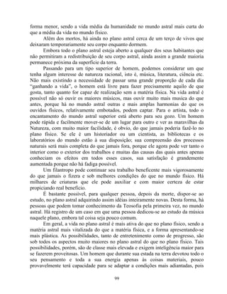 forma menor, sendo a vida média da humanidade no mundo astral mais curta do
que a média da vida no mundo físico.
Além dos mortos, há ainda no plano astral cerca de um terço de vivos que
deixaram temporariamente seu corpo enquanto dormem.
Embora todo o plano astral esteja aberto a qualquer dos seus habitantes que
não permitiram a redistribuição de seu corpo astral, ainda assim a grande maioria
permanece próxima da superfície da terra.
Passando para um tipo superior de homem, podemos considerar um que
tenha algum interesse de natureza racional, isto é, música, literatura, ciência etc.
Não mais existindo a necessidade de passar uma grande proporção de cada dia
“ganhando a vida”, o homem está livre para fazer precisamente aquilo de que
gosta, tanto quanto for capaz de realização sem a matéria física. Na vida astral é
possível não só ouvir os maiores músicos, mas ouvir muito mais musica do que
antes, porque há no mundo astral outras e mais amplas harmonias do que os
ouvidos físicos, relativamente embotados, podem captar. Para o artista, todo o
encantamento do mundo astral superior está aberto para seu gozo. Um homem
pode rápida e facilmente mover-se de um lugar para outro e ver as maravilhas da
Natureza, com muito maior facilidade, é obvio, do que jamais poderia fazê-lo no
plano físico. Se ele é um historiador ou um cientista, as bibliotecas e os
laboratórios do mundo estão à sua disposição; sua compreensão dos processos
naturais será mais completa do que jamais fora, porque ele agora pode ver tanto o
interior como o exterior dos trabalhos e muitas das causas das quais antes apenas
conheciam os efeitos em todos esses casos, sua satisfação é grandemente
aumentada porque não há fadiga possível.
Um filantropo pode continuar seu trabalho beneficente mais vigorosamente
do que jamais o fizera e sob melhores condições do que no mundo físico. Há
milhares de criaturas que ele pode auxiliar e com maior certeza de estar
propiciando real beneficio.
É bastante possível, para qualquer pessoa, depois da morte, dispor-se ao
estudo, no plano astral adquirindo assim idéias inteiramente novas. Desta forma, há
pessoas que podem tomar conhecimento da Teosofia pela primeira vez, no mundo
astral. Há registro de um caso em que uma pessoa dedicou-se ao estudo da música
naquele plano, embora tal coisa seja pouco comum.
Em geral, a vida no plano astral é mais ativa do que no plano físico, sendo a
matéria astral mais vitalizada do que a matéria física, e a forma apresentando-se
mais plástica. As possibilidades, tanto de entretenimento como de progresso, são
sob todos os aspectos muito maiores no plano astral do que no plano físico. Tais
possibilidades, porém, são de classe mais elevada e exigem inteligência maior para
se fazerem proveitosas. Um homem que durante sua estada na terra devotou todo o
seu pensamento e toda a sua energia apenas às coisas materiais, pouco
provavelmente terá capacidade para se adaptar a condições mais adiantadas, pois
99
 