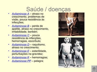 Saúde / doenças Avitaminose A  – atraso no crescimento, problemas de visão, pouca resistência às infecções; Avitaminose B  – perda de apetite, atraso no crescimento, irritabilidade, beribéri; Avitaminose C  – pouca resistência às infecções, hemorragias, escorbuto;  Avitaminose D  – raquitismo, atraso no crescimento; Avitaminose E  – esterilidade, perturbações na gravidez; Avitaminose K  – hemorragias; Avitaminose PP  – pelagra; 