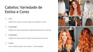 Cabelos: Variedade de
Estilos e Cores
Liso
Cabelo sem ondas ou cachos, pode ser comprido ou curto.
Cacheado
Cabelo com cachos apertados, de diferentes tamanhos e volumes.
Ondulado
Cabelo com ondas suaves e soltas, mais volumoso que o liso.
Cores
Loiro, castanho, preto, ruivo, branco... muitas opções!
 