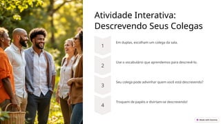 Atividade Interativa:
Descrevendo Seus Colegas
Em duplas, escolham um colega da sala.
Use o vocabulário que aprendemos para descrevê-lo.
Seu colega pode adivinhar quem você está descrevendo?
Troquem de papéis e divirtam-se descrevendo!
 