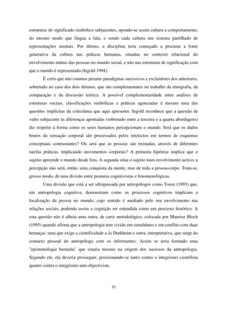 estruturas de significado simbólico subjacentes, opondo-se assim cultura a comportamento,
do mesmo modo que língua a fala, e sendo cada cultura um sistema partilhado de
representações mentais. Por último, a disciplina teria começado a procurar a fonte
generativa da cultura nas práticas humanas, situadas no contexto relacional do
envolvimento mútuo das pessoas no mundo social, e não nas estruturas de significação com
que o mundo é representado (Ingold 1994).
É certo que não estamos perante paradigmas sucessivos e excluidores dos anteriores,
sobretudo no caso dos dois últimos, que são complementares no trabalho da etnografia, da
comparação e da discussão teórica. A possível complementaridade entre análises de
estruturas sociais, classificações simbólicas e práticas agenciadas é mesmo uma das
questões implícitas da colectânea que aqui apresento. Ingold reconhece que a questão de
vulto subjacente às diferenças apontadas (sobretudo entre a terceira e a quarta abordagens)
diz respeito à forma como os seres humanos percepcionam o mundo. Será que os dados
brutos da sensação corporal são processados pelos intelectos em termos de esquemas
conceptuais contrastantes? Ou será que as pessoas são treinadas, através de diferentes
tarefas práticas, implicando movimentos corporais? A primeira hipótese implica que o
sujeito apreende o mundo desde fora. A segunda situa o sujeito num envolvimento activo; a
percepção não será, então, uma conquista da mente, mas de toda a pessoa-corpo. Trata-se,
grosso modo, de uma divisão entre posturas cognitivistas e fenomenológicas.
Uma divisão que está a ser ultrapassada por antropólogos como Toren (1993) que,
em antropologia cognitiva, demonstram como os processos cognitivos implicam a
localização da pessoa no mundo, cujo sentido é mediado pelo seu envolvimento nas
relações sociais, podendo assim a cognição ser entendida como um processo histórico. A
esta questão não é alheia uma outra, de cariz metodológico, colocada por Maurice Bloch
(1995) quando afirma que a antropologia tem vivido em simultâneo e em conflito com duas
heranças: uma que exige a cientificidade a la Durkheim e outra, interpretativa, que surge do
contacto pessoal do antropólogo com os informantes. Assim se teria formado uma
"epistemologia bastarda" que estaria mesmo na origem dos sucessos da antropologia.
Segundo ele, ela deveria prosseguir, posicionando-se tanto contra o integrismo cientifista
quanto contra o integrismo anti-objectivista.

10

 