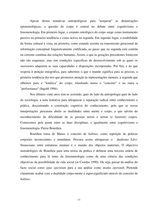 Apesar destas tentativas antropológicas para "temperar" as demarcações
epistemológicas, a questão do corpo é central no debate entre cognitivismo e
fenomenologia. Em primeiro lugar, o estatuto ontológico do corpo surge como instrumento
passivo na primeira tendência e como activo na segunda. Em segundo lugar, a estabilidade
da forma cultural é vista, na primeira, como estando assente na transmissão geracional de
informação conceptual linguisticamente codificada, ao passo que na segunda está contida
na corrente contínua das relações humanas. Assim, o que as gerações precedentes fornecem
não são esquemas, mas sim condições específicas de desenvolvimento sob as quais os
sucessores adquirem as suas capacidades e disposições incorporadas. Por fim, e no que
respeita à atenção etnográfica, para sabermos o que o mundo significa para as pessoas, a
primeira tendência diz-nos que prestemos atenção às representações mentais, a segunda que
olhemos para a "kinética" do corpo, triunfando numa o "conceito" e na outra a
"performance" (Ingold 1994).
Nos últimos vinte anos tem-se assistido, quer do lado da antropologia quer do lado
da sociologia, a uma tentativa para ultrapassar a separação radical entre conhecimento e
prática, descentrando a construção cognitiva do conhecimento, pelo que as novas
interpretações procuram abolir as dualidades entre mente e corpo, o que advém do
reconhecimento da dificuldade de as pessoas terem e serem (e fazerem) corpos.
Comecemos pela ponte entre as duas disciplinas, e igualmente entre cognitivismo e
fenomenologia: Pierre Bourdieu.
Bourdieu toma de Mauss o conceito de habitus, como repetição de práticas
corporais inconscientes e mundanas. Procura assim ultrapassar o

dualismo Lévi-

Straussiano entre estruturas mentais e o mundo dos objectos materiais. O objectivo
metodológico de Bourdieu para uma teoria da prática é delinear uma terceira ordem de
conhecimento para lá tanto da fenomenologia como de uma ciência das condições
objectivas da possibilidade da vida social (in Csordas 1990). Ou seja, passar da análise do
facto social como opus operatum para a sua análise como modus operandi. Pretende
claramente acabar com a dualidade corpo-mente e signo-significado através do conceito de
habitus.

11

 