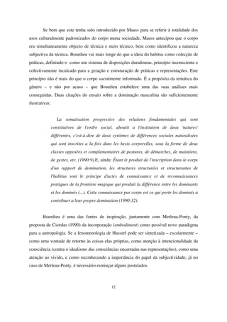 Se bem que este tenha sido introduzido por Mauss para se referir à totalidade dos
usos culturalmente padronizados do corpo numa sociedade, Mauss antecipou que o corpo
era simultaneamente objecto de técnica e meio técnico, bem como identificou a natureza
subjectiva da técnica. Bourdieu vai mais longe do que a ideia do habitus como colecção de
práticas, definindo-o como um sistema de disposições duradouras, princípio inconsciente e
colectivamente inculcado para a geração e estruturação de práticas e representações. Este
princípio não é mais do que o corpo socialmente informado. É a propósito da temática do
género – e não por acaso – que Bourdieu estabelece uma das suas análises mais
conseguidas. Duas citações do ensaio sobre a dominação masculina são suficientemente
ilustrativas:
La somatisation progressive des relations fondamentales qui sont
constitutives de l'ordre social, aboutit a l'institution de deux 'natures'
différentes, c'est-à-dire de deux systèmes de différences sociales naturalisées
qui sont inscrites a la fois dans les hexis corporelles, sous la forme de deux
classes opposées et complementaires de postures, de démarches, de maintiens,
de gestes, etc. (1990:9).E, ainda: Étant le produit de l'inscription dans le corps
d'un rapport de domination, les structures structurées et structurantes de
l'habitus sont le principe d'actes de connaissance et de reconnaissances
pratiques de la frontière magique qui produit la différence entre les dominants
et les dominés (...). Cette connaissance par corps est ce qui porte les dominés a
contribuer a leur propre domination (1990:12).
Bourdieu é uma das fontes de inspiração, juntamente com Merleau-Ponty, da
proposta de Csordas (1990) da incorporação (embodiment) como possível novo paradigma
para a antropologia. Se a fenomenologia de Husserl pode ser sintetizada – escolarmente –
como uma vontade de retorno às coisas elas próprias, como atenção à intencionalidade da
consciência (contra o idealismo das consciências encerradas nas representações), como uma
atenção ao vivido, e como reconhecendo a importância do papel da subjectividade, já no
caso de Merleau-Ponty, é necessário esmiuçar alguns postulados.

12

 