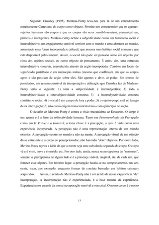 Segundo Crossley (1995), Merleau-Ponty leva-nos para lá de um entendimento
estreitamente Cartesiano do corpo como objecto. Permite-nos compreender que os agentessujeitos humanos são corpos e que os corpos são seres sensible-sentient, comunicativos,
práticos e inteligentes. Merleau-Ponty define a subjectividade como um fenómeno social e
intersubjectivo, um engajamento sensível sentient com o mundo e uma abertura ao mundo,
assumindo uma forma incorporada e cultural, que assenta num habitus social comum e que
está disponível publicamente. Assim, o social não pode ser pensado como um objecto, por
cima dos sujeitos sociais, ou como objecto de pensamento. É antes, sim, uma estrutura
intersubjectiva concreta, reproduzida através da acção incorporada. Consiste em locais de
significado partilhado e em interacção mútua (mesmo que conflitual), em que os corpos
agem e são passivos de acção sobre eles. São agentes e alvos de poder. Em termos de
postulados, um resumo possível da interpretação e utilização que Crossley faz de MerleauPonty seria o seguinte: 1) toda a subjectividade é intersubjectiva; 2) toda a
intersubjectividade é intersubjectividade concreta; 3)

a intersubjectividade concreta

constitui o social; 4) o social é um campo de luta e poder; 5) o sujeito-corpo está no âmago
desta interligação; 6) não como origem transcendental mas como princípio de acção.
O desafio de Merleau-Ponty é contra a visão mecanicista de Descartes. O corpo é
um agente e é a base da subjectividade humana. Tanto em Fenomenologia da Percepção
como em O Visível e o Invisível, o tema chave é a percepção, a qual é vista como uma
experiência incorporada. A percepção não é uma representação interna de um mundo
exterior. A percepção ocorre no mundo e não na mente. A percepção visual de um objecto
dá-se entre este e o corpo do percepcionador, não havendo "dois" objectos. Por outro lado,
Merleu-Ponty rejeita a ideia de que a mente seja uma substância separada do corpo. O corpo
vê e é visto, ouve e é ouvido, etc. Por otro lado, ainda, nunca se percepciona de "nenhures",
sempre se percepciona de algum lado e é a presença visível, tangível, etc, de cada um, que
fornece esse algures. Em terceiro lugar, a percepção baseia-se no comportamento, em ver,
ouvir, tocar, por exemplo, enquanto formas de conduta baseadas em hábitos culturais
adquiridos.

Assim, o relato de Merleau-Ponty não é um relato da nossa experiência "da"

incorporação. A incorporação não é experienciada, é a base mesma da experiência.
Experienciamos através da nossa incorporação sensível e sensorial. O nosso corpo é o nosso

13

 