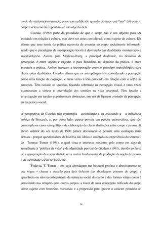 modo de ser(estar)-no-mundo, como exemplificado quando dizemos que "nos" dói o pé: o
corpo é o terreno da experiência e não objecto dela.
Csordas (1990) parte do postulado de que o corpo não é um objecto para ser
estudado em relação à cultura, mas deve ser antes considerado como sujeito de cultura. Ele
afirma que uma teoria da prática necessita de assentar no corpo socialmente informado,
sendo que o paradigma da incorporação levará à destruição das dualidades mente/corpo e
sujeito/objecto. Assim, para Merleau-Ponty, a principal dualidade, no domínio da
percepção, é entre sujeito e objecto, e para Bourdieu, no domínio da prática, é entre
estrutura e prática. Ambos invocam a incorporação como o princípio metodológico para
abolir estas dualidades. Csordas afirma que os antropólogos têm considerado a percepção
como uma função da cognição, e raras vezes a têm colocado em relação com o self e as
emoções. Têm isolado os sentidos, focando sobretudo na percepção visual, e raras vezes
examinaram a síntese e interrelação dos sentidos na vida peceptual. Têm focado a
investigação em tarefas experimentais abstractas, em vez de ligarem o estudo da percepção
ao da prática social.
A perspectiva de Csordas não contempla – assimilando-a ou criticando-a – a influência
teórica de Foucault; e, por outro lado, parece possuir um pendor universalista, que não
contempla os casos etnográficos de elaboração de claras distinções entre corpo e pessoa. O
efeito sedutor do seu texto de 1990 parece desvanecer-se perante uma avaliação mais
sensata - porque questionadora da história das ideias e ancorada na experiência do terreno –
de

Terence Turner (1994), o qual situa o interesse moderno pelo corpo em algo de

semelhante à "política da vida" e da identidade pessoal de Giddens (1991), devido ao facto
de a apropriação da corporalidade ser a matriz fundamental da produção da noção de pessoa
e da identidade social no Ocidente.
Todavia, T. Turner – em cuja abordagem me basearei profusa e abusivamente no
que segue – chama a atenção para dois defeitos das abordagens comuns do corpo: a
ignorância ou não reconhecimento da natureza social do corpo e das formas várias como é
constituído nas relações com outros corpos, a favor de uma concepção reificada do corpo
como sujeito com fronteiras marcadas; e a propensão para ignorar o carácter primário do

14

 
