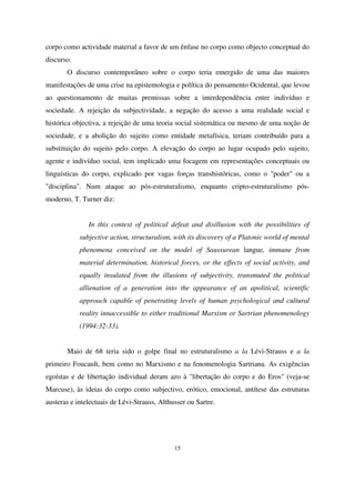 corpo como actividade material a favor de um ênfase no corpo como objecto conceptual do
discurso.
O discurso contemporâneo sobre o corpo teria emergido de uma das maiores
manifestações de uma crise na epistemologia e política do pensamento Ocidental, que levou
ao questionamento de muitas premissas sobre a interdependência entre indivíduo e
sociedade. A rejeição da subjectividade, a negação do acesso a uma realidade social e
histórica objectiva, a rejeição de uma teoria social sistemática ou mesmo de uma noção de
sociedade, e a abolição do sujeito como entidade metafísica, teriam contribuído para a
substituição do sujeito pelo corpo. A elevação do corpo ao lugar ocupado pelo sujeito,
agente e indivíduo social, tem implicado uma focagem em representações conceptuais ou
linguísticas do corpo, explicado por vagas forças transhistóricas, como o "poder" ou a
"disciplina". Num ataque ao pós-estruturalismo, enquanto cripto-estruturalismo pósmoderno, T. Turner diz:
In this context of political defeat and disillusion with the possibilities of
subjective action, structuralism, with its discovery of a Platonic world of mental
phenomena conceived on the model of Saussurean langue, immune from
material determination, historical forces, or the effects of social activity, and
equally insulated from the illusions of subjectivity, transmuted the political
allienation of a generation into the appearance of an apolitical, scientific
approach capable of penetrating levels of human psychological and cultural
reality innaccessible to either traditional Marxism or Sartrian phenomenology
(1994:32-33).
Maio de 68 teria sido o golpe final no estruturalismo a la Lévi-Strauss e a la
primeiro Foucault, bem como no Marxismo e na fenomenologia Sartriana. As exigências
egoístas e de libertação individual deram azo à "libertação do corpo e do Eros" (veja-se
Marcuse), às ideias do corpo como subjectivo, erótico, emocional, antítese das estruturas
austeras e intelectuais de Lévi-Strauss, Althusser ou Sartre.

15

 