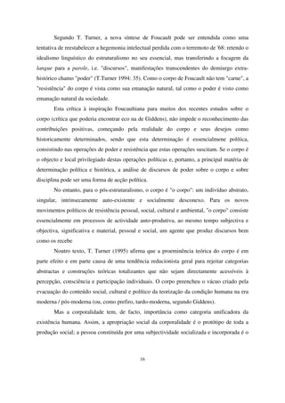 Segundo T. Turner, a nova síntese de Foucault pode ser entendida como uma
tentativa de reestabelecer a hegemonia intelectual perdida com o terremoto de '68: retendo o
idealismo linguístico do estruturalismo no seu essencial, mas transferindo a focagem da
langue para a parole, i.e. "discursos", manifestações transcendentes do demiurgo extrahistórico chamo "poder" (T.Turner 1994: 35). Como o corpo de Foucault não tem "carne", a
"resistência" do corpo é vista como sua emanação natural, tal como o poder é visto como
emanação natural da sociedade.
Esta crítica à inspiração Foucaultiana para muitos dos recentes estudos sobre o
corpo (crítica que poderia encontrar eco na de Giddens), não impede o reconhecimento das
contribuições positivas, começando pela realidade do corpo e seus desejos como
historicamente determinados, sendo que esta determinação é essencialmene política,
consistindo nas operações de poder e resistência que estas operações suscitam. Se o corpo é
o objecto e local privilegiado destas operações políticas e, portanto, a principal matéria de
determinação política e histórica, a análise de discursos de poder sobre o corpo e sobre
disciplina pode ser uma forma de acção política.
No entanto, para o pós-estruturalismo, o corpo é "o corpo": um indivíduo abstrato,
singular, intrinsecamente auto-existente e socialmente desconexo. Para os novos
movimentos políticos de resistência pessoal, social, cultural e ambiental, "o corpo" consiste
essencialmente em processos de actividade auto-produtiva, ao mesmo tempo subjectiva e
objectiva, significativa e material, pessoal e social, um agente que produz discursos bem
como os recebe
Noutro texto, T. Turner (1995) afirma que a proeminência teórica do corpo é em
parte efeito e em parte causa de uma tendência reducionista geral para rejeitar categorias
abstractas e construções teóricas totalizantes que não sejam directamente acessíveis à
percepção, consciência e participação individuais. O corpo preencheu o vácuo criado pela
evacuação do conteúdo social, cultural e político da teorização da condição humana na era
moderna / pós-moderna (ou, como prefiro, tardo-moderna, segundo Giddens).
Mas a corporalidade tem, de facto, importância como categoria unificadora da
existência humana. Assim, a apropriação social da corporalidade é o protótipo de toda a
produção social; a pessoa constituída por uma subjectividade socializada e incorporada é o

16

 
