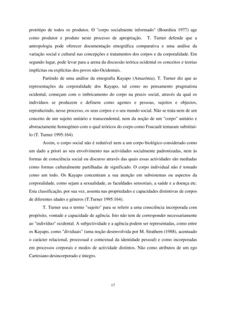 protótipo de todos os produtos. O "corpo socialmente informado" (Bourdieu 1977) age
como produtor e produto neste processo de apropriação.

T. Turner defende que a

antropologia pode oferecer documentação etnográfica comparativa e uma análise da
variação social e cultural nas concepções e tratamentos dos corpos e da corporalidade. Em
segundo lugar, pode levar para a arena da discussão teórica ocidental os conceitos e teorias
implícitas ou explícitas dos povos não-Ocidentais.
Partindo de uma análise da etnografia Kayapo (Amazónia), T. Turner diz que as
representações da corporalidade dos Kayapo, tal como no pensamento pragmatista
ocidental, começam com o imbricamento do corpo na praxis social, através da qual os
indivíduos se produzem e definem como agentes e pessoas, sujeitos e objectos,
reproduzindo, nesse processo, os seus corpos e o seu mundo social. Não se trata nem de um
conceito de um sujeito unitário e transcendental, nem da noção de um "corpo" unitário e
abstractamente homogéneo com o qual teóricos do corpo como Foucault tentaram substituilo (T. Turner 1995:164).
Assim, o corpo social não é redutível nem a um corpo biológico considerado como
um dado a priori ao seu envolvimento nas actividades socialmente padronizadas, nem às
formas de consciência social ou discurso através das quais essas actividades são mediadas
como formas culturalmente partilhadas de significado. O corpo individual não é tomado
como um todo. Os Kayapo concentram a sua atenção em subsistemas ou aspectos da
corporalidade, como sejam a sexualidade, as faculdades sensoriais, a saúde e a doença etc.
Esta classificação, por sua vez, assenta nas propriedades e capacidades distintivas de corpos
de diferentes idades e géneros (T.Turner 1995:164).
T. Turner usa o termo "sujeito" para se referir a uma consciência incorporada com
propósito, vontade e capacidade de agência. Isto não tem de corresponder necessariamente
ao "indivíduo" ocidental. A subjectividade e a agência podem ser representadas, como entre
os Kayapo, como "dividuais" (uma noção desenvolvida por M. Strathern (1988), acentuado
o carácter relacional, processual e contextual da identidade pessoal) e como incorporadas
em processos corporais e modos de actividade distintos. Não como atributos de um ego
Cartesiano desincorporado e íntegro.

17

 