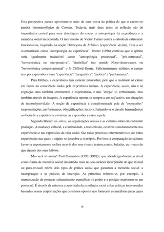 Esta perspectiva parece aproximar-se mais de uma teoria da prática do que o excessivo
pendor fenomenológico de Csordas. Todavia, mais duas áreas de reflexão são de
importância central para uma abordagem do corpo: a antropologia da experiência e a
memória social incorporada. O movimento de Victor Turner contra a ortodoxia estruturalfuncionalista, inspirado na noção Diltheyana de Erlebnis (experiência vivida), viria a ser
sistematizado como "antropologia da experiência". Bruner (1986) confessa que o epíteto
seria

igualmente

traduzível

como

"antropologia

processual",

"pós-estrutural",

"hermenêutica ou interpretativa", "simbólica" (no sentido Norte-Americano), ou
"hermenêutica comportamental" a la Clifford Geertz. Suficientemente eclético, o campo
tem por expressões chave "experiência", "pragmática", "prática" e "performance".
Para Dilthey, a experiência tem carácter primordial, pelo que a realidade só existe
em factos da consciência dados pela experiência interna. A experiência, assim, não é só
cognição, mas também sentimentos e expectativas, e não "chega" só verbalmente, mas
também através de imagens. A experiência reporta-se sempre a um self activo, em situações
de intersubjetividade. A noção de experiência é complementada pela de "expressões"
(representações, performances, objectificações, textos), fechando-se o círculo hermenêutico
no facto de a experiência estruturar as expressões e estas aquela.
Segundo Bruner, os selves, as organizações sociais e as culturas estão em constante
produção. A mudança cultural, a continuidade, a transmissão, ocorrem simultaneamente nas
experiências e nas expressões da vida social. São todas processos interpretativos e são todas
experiências nas quais o sujeito se descobre a si próprio. Por isso, a comparação de culturas
far-se-ia supostamente melhor através dos seus rituais, teatros,contos, baladas, etc - mais do
que através dos seus hábitos.
Mas será só assim? Paul Connerton (1993 (1989)), que aborda igualmente o ritual
como forma de memória social (insistindo mais no seu carácter incorporado do que textual
ou para-textual) refere dois tipos de prática social que garantem a memória social: a
incorporação e as práticas de inscrição. As primeiras referem-se, por exemplo, à
memorização de posturas culturalmente específicas (o poder e a posição exprimem-se em
posturas). É através da natureza corporizada da existência social e das práticas incorporadas
baseadas nessas corporizações que os termos opostos nos fornecem as metáforas pelas quais

18

 